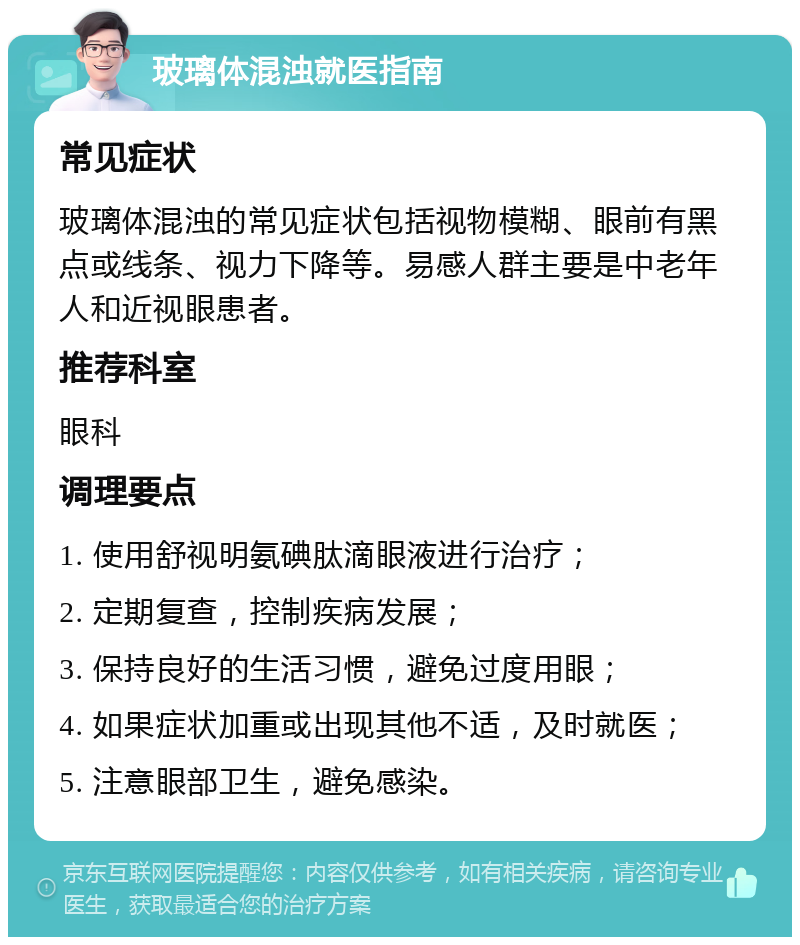 玻璃体混浊就医指南 常见症状 玻璃体混浊的常见症状包括视物模糊、眼前有黑点或线条、视力下降等。易感人群主要是中老年人和近视眼患者。 推荐科室 眼科 调理要点 1. 使用舒视明氨碘肽滴眼液进行治疗； 2. 定期复查，控制疾病发展； 3. 保持良好的生活习惯，避免过度用眼； 4. 如果症状加重或出现其他不适，及时就医； 5. 注意眼部卫生，避免感染。