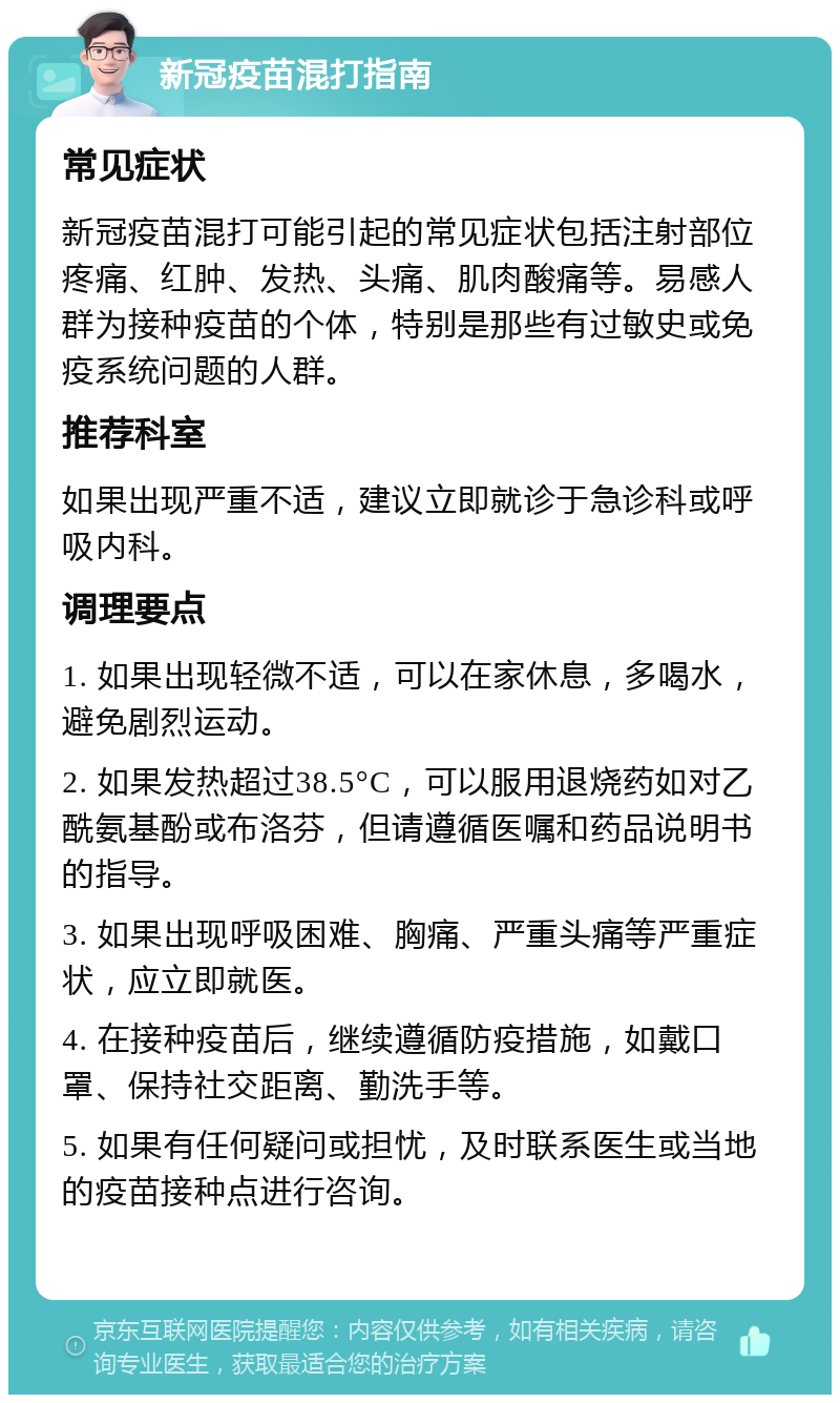 新冠疫苗混打指南 常见症状 新冠疫苗混打可能引起的常见症状包括注射部位疼痛、红肿、发热、头痛、肌肉酸痛等。易感人群为接种疫苗的个体，特别是那些有过敏史或免疫系统问题的人群。 推荐科室 如果出现严重不适，建议立即就诊于急诊科或呼吸内科。 调理要点 1. 如果出现轻微不适，可以在家休息，多喝水，避免剧烈运动。 2. 如果发热超过38.5°C，可以服用退烧药如对乙酰氨基酚或布洛芬，但请遵循医嘱和药品说明书的指导。 3. 如果出现呼吸困难、胸痛、严重头痛等严重症状，应立即就医。 4. 在接种疫苗后，继续遵循防疫措施，如戴口罩、保持社交距离、勤洗手等。 5. 如果有任何疑问或担忧，及时联系医生或当地的疫苗接种点进行咨询。