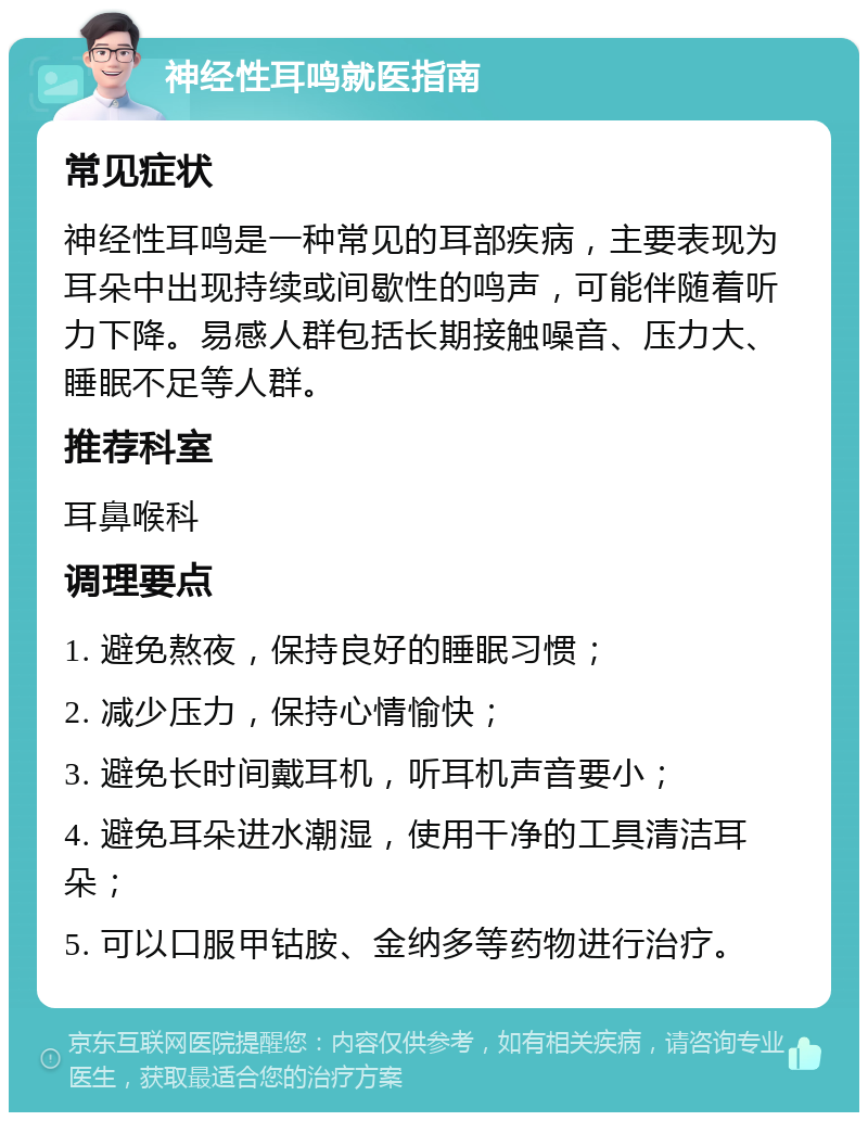 神经性耳鸣就医指南 常见症状 神经性耳鸣是一种常见的耳部疾病，主要表现为耳朵中出现持续或间歇性的鸣声，可能伴随着听力下降。易感人群包括长期接触噪音、压力大、睡眠不足等人群。 推荐科室 耳鼻喉科 调理要点 1. 避免熬夜，保持良好的睡眠习惯； 2. 减少压力，保持心情愉快； 3. 避免长时间戴耳机，听耳机声音要小； 4. 避免耳朵进水潮湿，使用干净的工具清洁耳朵； 5. 可以口服甲钴胺、金纳多等药物进行治疗。