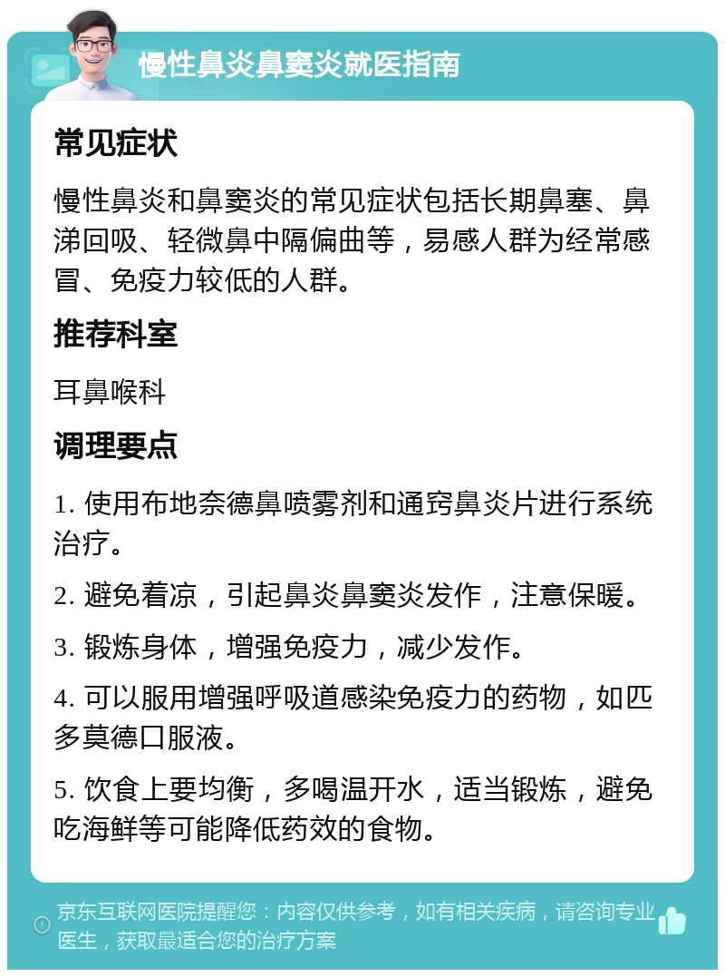 慢性鼻炎鼻窦炎就医指南 常见症状 慢性鼻炎和鼻窦炎的常见症状包括长期鼻塞、鼻涕回吸、轻微鼻中隔偏曲等，易感人群为经常感冒、免疫力较低的人群。 推荐科室 耳鼻喉科 调理要点 1. 使用布地奈德鼻喷雾剂和通窍鼻炎片进行系统治疗。 2. 避免着凉，引起鼻炎鼻窦炎发作，注意保暖。 3. 锻炼身体，增强免疫力，减少发作。 4. 可以服用增强呼吸道感染免疫力的药物，如匹多莫德口服液。 5. 饮食上要均衡，多喝温开水，适当锻炼，避免吃海鲜等可能降低药效的食物。