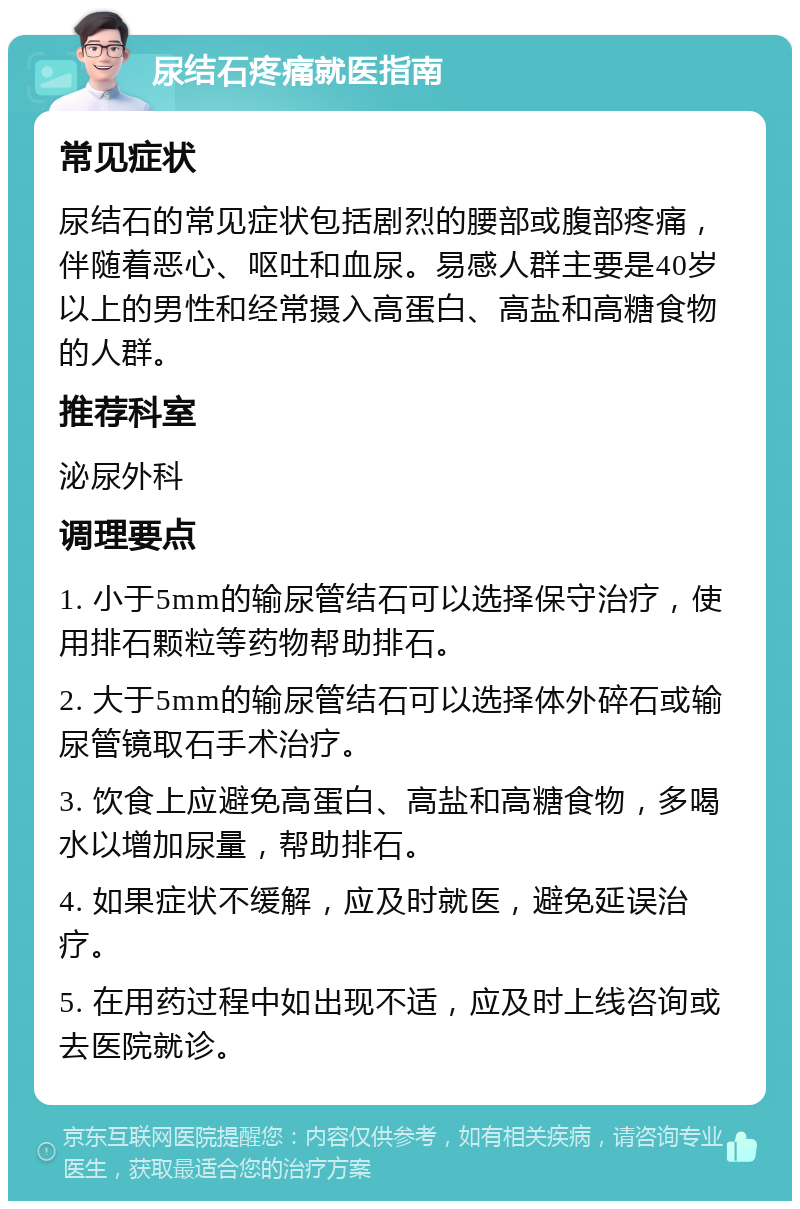 尿结石疼痛就医指南 常见症状 尿结石的常见症状包括剧烈的腰部或腹部疼痛，伴随着恶心、呕吐和血尿。易感人群主要是40岁以上的男性和经常摄入高蛋白、高盐和高糖食物的人群。 推荐科室 泌尿外科 调理要点 1. 小于5mm的输尿管结石可以选择保守治疗，使用排石颗粒等药物帮助排石。 2. 大于5mm的输尿管结石可以选择体外碎石或输尿管镜取石手术治疗。 3. 饮食上应避免高蛋白、高盐和高糖食物，多喝水以增加尿量，帮助排石。 4. 如果症状不缓解，应及时就医，避免延误治疗。 5. 在用药过程中如出现不适，应及时上线咨询或去医院就诊。