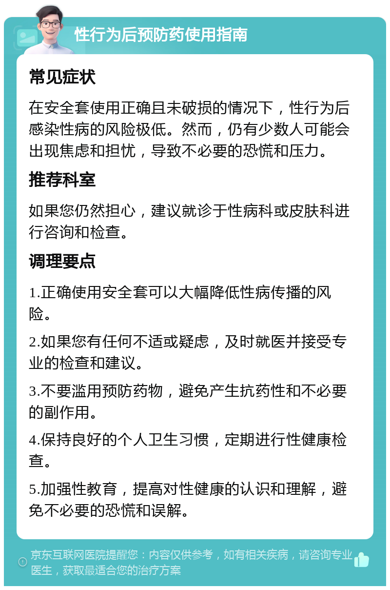 性行为后预防药使用指南 常见症状 在安全套使用正确且未破损的情况下，性行为后感染性病的风险极低。然而，仍有少数人可能会出现焦虑和担忧，导致不必要的恐慌和压力。 推荐科室 如果您仍然担心，建议就诊于性病科或皮肤科进行咨询和检查。 调理要点 1.正确使用安全套可以大幅降低性病传播的风险。 2.如果您有任何不适或疑虑，及时就医并接受专业的检查和建议。 3.不要滥用预防药物，避免产生抗药性和不必要的副作用。 4.保持良好的个人卫生习惯，定期进行性健康检查。 5.加强性教育，提高对性健康的认识和理解，避免不必要的恐慌和误解。