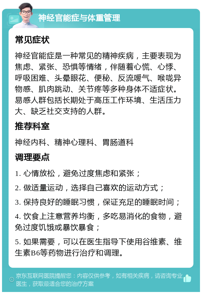 神经官能症与体重管理 常见症状 神经官能症是一种常见的精神疾病，主要表现为焦虑、紧张、恐惧等情绪，伴随着心慌、心悸、呼吸困难、头晕眼花、便秘、反流嗳气、喉咙异物感、肌肉跳动、关节疼等多种身体不适症状。易感人群包括长期处于高压工作环境、生活压力大、缺乏社交支持的人群。 推荐科室 神经内科、精神心理科、胃肠道科 调理要点 1. 心情放松，避免过度焦虑和紧张； 2. 做适量运动，选择自己喜欢的运动方式； 3. 保持良好的睡眠习惯，保证充足的睡眠时间； 4. 饮食上注意营养均衡，多吃易消化的食物，避免过度饥饿或暴饮暴食； 5. 如果需要，可以在医生指导下使用谷维素、维生素B6等药物进行治疗和调理。