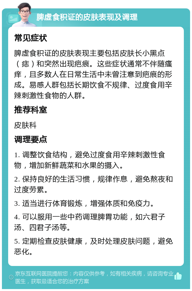 脾虚食积证的皮肤表现及调理 常见症状 脾虚食积证的皮肤表现主要包括皮肤长小黑点（痣）和突然出现疤痕。这些症状通常不伴随瘙痒，且多数人在日常生活中未曾注意到疤痕的形成。易感人群包括长期饮食不规律、过度食用辛辣刺激性食物的人群。 推荐科室 皮肤科 调理要点 1. 调整饮食结构，避免过度食用辛辣刺激性食物，增加新鲜蔬菜和水果的摄入。 2. 保持良好的生活习惯，规律作息，避免熬夜和过度劳累。 3. 适当进行体育锻炼，增强体质和免疫力。 4. 可以服用一些中药调理脾胃功能，如六君子汤、四君子汤等。 5. 定期检查皮肤健康，及时处理皮肤问题，避免恶化。