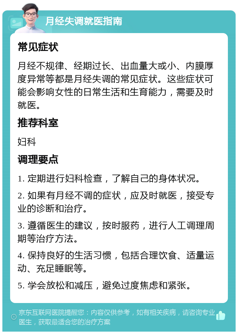 月经失调就医指南 常见症状 月经不规律、经期过长、出血量大或小、内膜厚度异常等都是月经失调的常见症状。这些症状可能会影响女性的日常生活和生育能力，需要及时就医。 推荐科室 妇科 调理要点 1. 定期进行妇科检查，了解自己的身体状况。 2. 如果有月经不调的症状，应及时就医，接受专业的诊断和治疗。 3. 遵循医生的建议，按时服药，进行人工调理周期等治疗方法。 4. 保持良好的生活习惯，包括合理饮食、适量运动、充足睡眠等。 5. 学会放松和减压，避免过度焦虑和紧张。