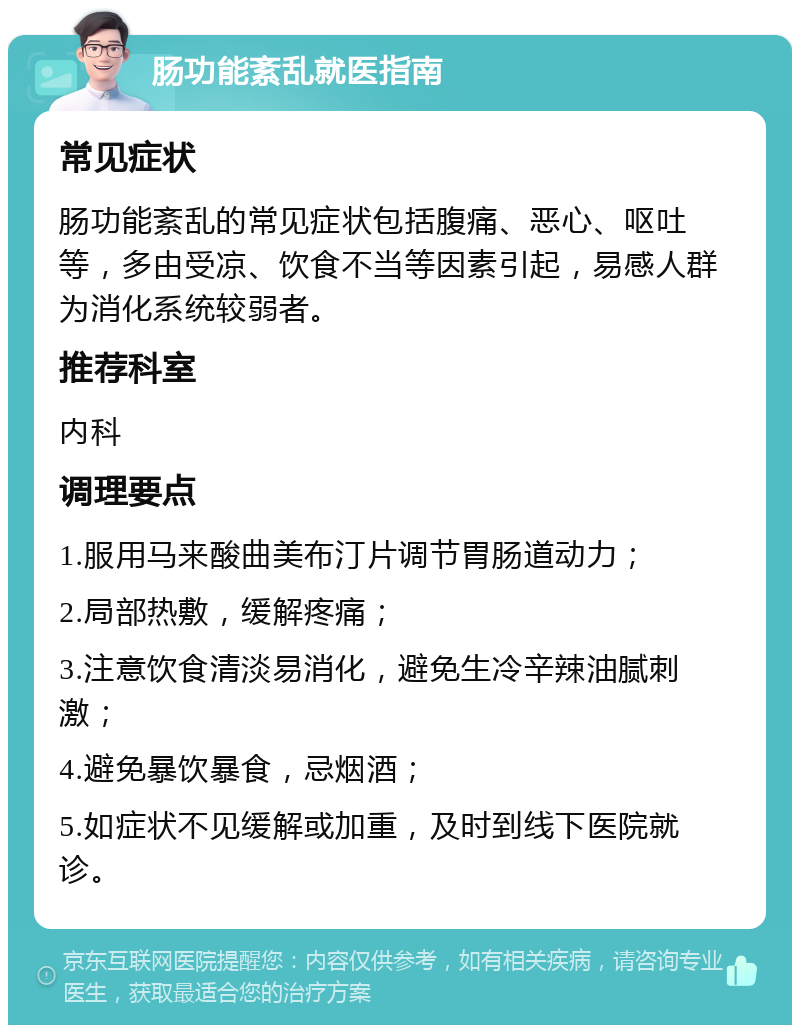 肠功能紊乱就医指南 常见症状 肠功能紊乱的常见症状包括腹痛、恶心、呕吐等，多由受凉、饮食不当等因素引起，易感人群为消化系统较弱者。 推荐科室 内科 调理要点 1.服用马来酸曲美布汀片调节胃肠道动力； 2.局部热敷，缓解疼痛； 3.注意饮食清淡易消化，避免生冷辛辣油腻刺激； 4.避免暴饮暴食，忌烟酒； 5.如症状不见缓解或加重，及时到线下医院就诊。