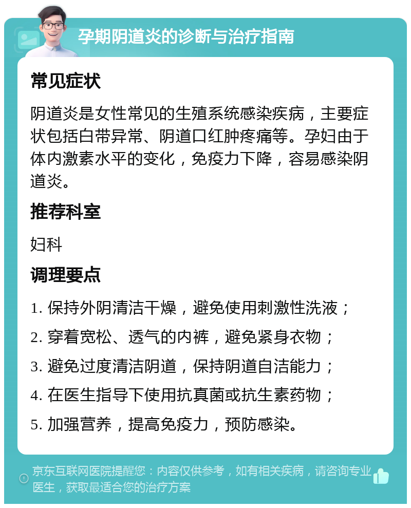 孕期阴道炎的诊断与治疗指南 常见症状 阴道炎是女性常见的生殖系统感染疾病，主要症状包括白带异常、阴道口红肿疼痛等。孕妇由于体内激素水平的变化，免疫力下降，容易感染阴道炎。 推荐科室 妇科 调理要点 1. 保持外阴清洁干燥，避免使用刺激性洗液； 2. 穿着宽松、透气的内裤，避免紧身衣物； 3. 避免过度清洁阴道，保持阴道自洁能力； 4. 在医生指导下使用抗真菌或抗生素药物； 5. 加强营养，提高免疫力，预防感染。