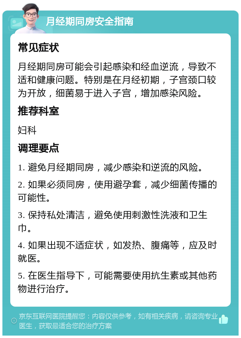 月经期同房安全指南 常见症状 月经期同房可能会引起感染和经血逆流，导致不适和健康问题。特别是在月经初期，子宫颈口较为开放，细菌易于进入子宫，增加感染风险。 推荐科室 妇科 调理要点 1. 避免月经期同房，减少感染和逆流的风险。 2. 如果必须同房，使用避孕套，减少细菌传播的可能性。 3. 保持私处清洁，避免使用刺激性洗液和卫生巾。 4. 如果出现不适症状，如发热、腹痛等，应及时就医。 5. 在医生指导下，可能需要使用抗生素或其他药物进行治疗。