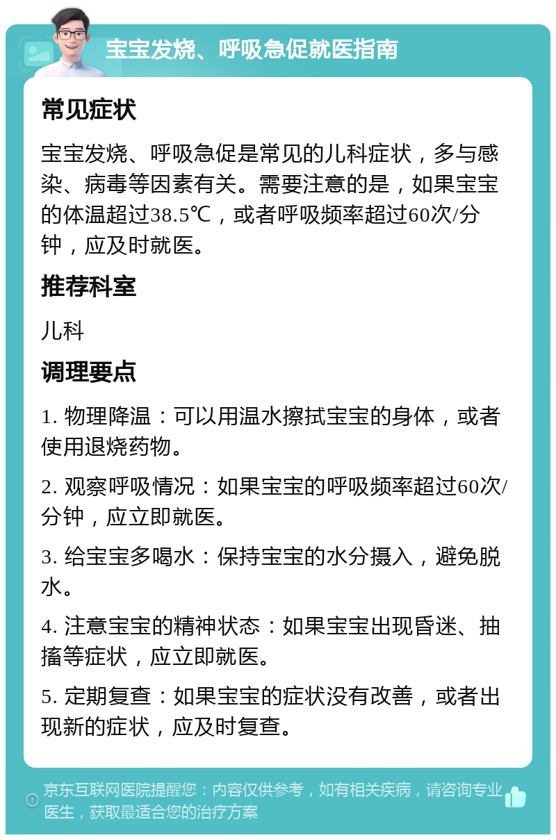 宝宝发烧、呼吸急促就医指南 常见症状 宝宝发烧、呼吸急促是常见的儿科症状，多与感染、病毒等因素有关。需要注意的是，如果宝宝的体温超过38.5℃，或者呼吸频率超过60次/分钟，应及时就医。 推荐科室 儿科 调理要点 1. 物理降温：可以用温水擦拭宝宝的身体，或者使用退烧药物。 2. 观察呼吸情况：如果宝宝的呼吸频率超过60次/分钟，应立即就医。 3. 给宝宝多喝水：保持宝宝的水分摄入，避免脱水。 4. 注意宝宝的精神状态：如果宝宝出现昏迷、抽搐等症状，应立即就医。 5. 定期复查：如果宝宝的症状没有改善，或者出现新的症状，应及时复查。