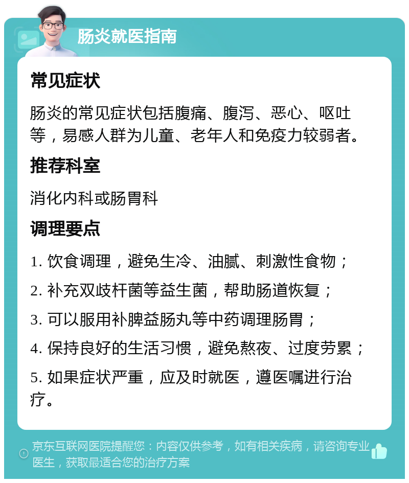 肠炎就医指南 常见症状 肠炎的常见症状包括腹痛、腹泻、恶心、呕吐等，易感人群为儿童、老年人和免疫力较弱者。 推荐科室 消化内科或肠胃科 调理要点 1. 饮食调理，避免生冷、油腻、刺激性食物； 2. 补充双歧杆菌等益生菌，帮助肠道恢复； 3. 可以服用补脾益肠丸等中药调理肠胃； 4. 保持良好的生活习惯，避免熬夜、过度劳累； 5. 如果症状严重，应及时就医，遵医嘱进行治疗。