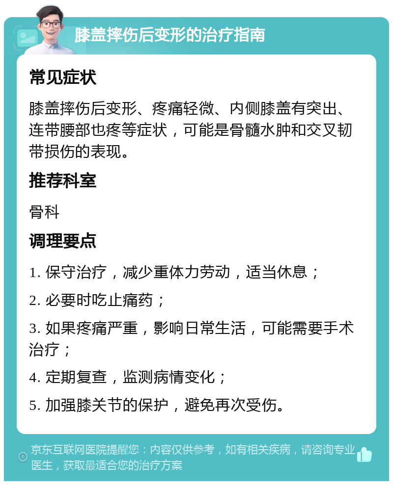 膝盖摔伤后变形的治疗指南 常见症状 膝盖摔伤后变形、疼痛轻微、内侧膝盖有突出、连带腰部也疼等症状，可能是骨髓水肿和交叉韧带损伤的表现。 推荐科室 骨科 调理要点 1. 保守治疗，减少重体力劳动，适当休息； 2. 必要时吃止痛药； 3. 如果疼痛严重，影响日常生活，可能需要手术治疗； 4. 定期复查，监测病情变化； 5. 加强膝关节的保护，避免再次受伤。