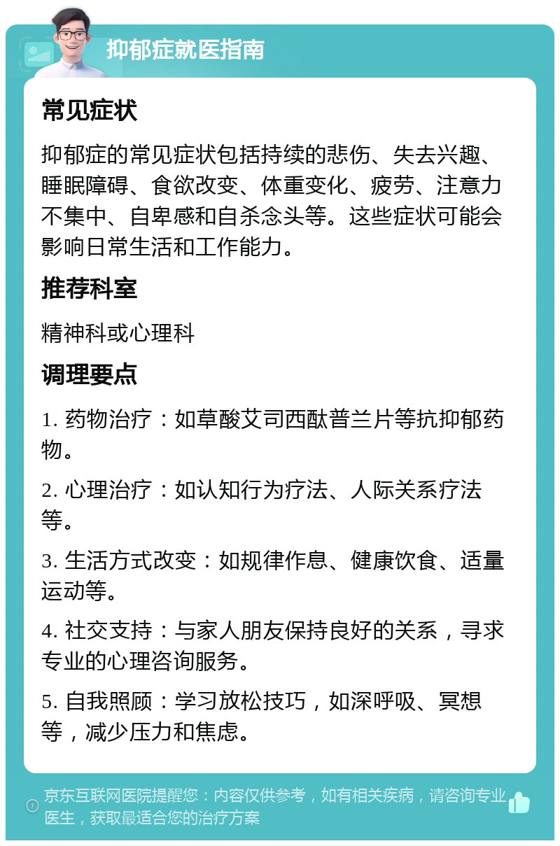 抑郁症就医指南 常见症状 抑郁症的常见症状包括持续的悲伤、失去兴趣、睡眠障碍、食欲改变、体重变化、疲劳、注意力不集中、自卑感和自杀念头等。这些症状可能会影响日常生活和工作能力。 推荐科室 精神科或心理科 调理要点 1. 药物治疗：如草酸艾司西酞普兰片等抗抑郁药物。 2. 心理治疗：如认知行为疗法、人际关系疗法等。 3. 生活方式改变：如规律作息、健康饮食、适量运动等。 4. 社交支持：与家人朋友保持良好的关系，寻求专业的心理咨询服务。 5. 自我照顾：学习放松技巧，如深呼吸、冥想等，减少压力和焦虑。