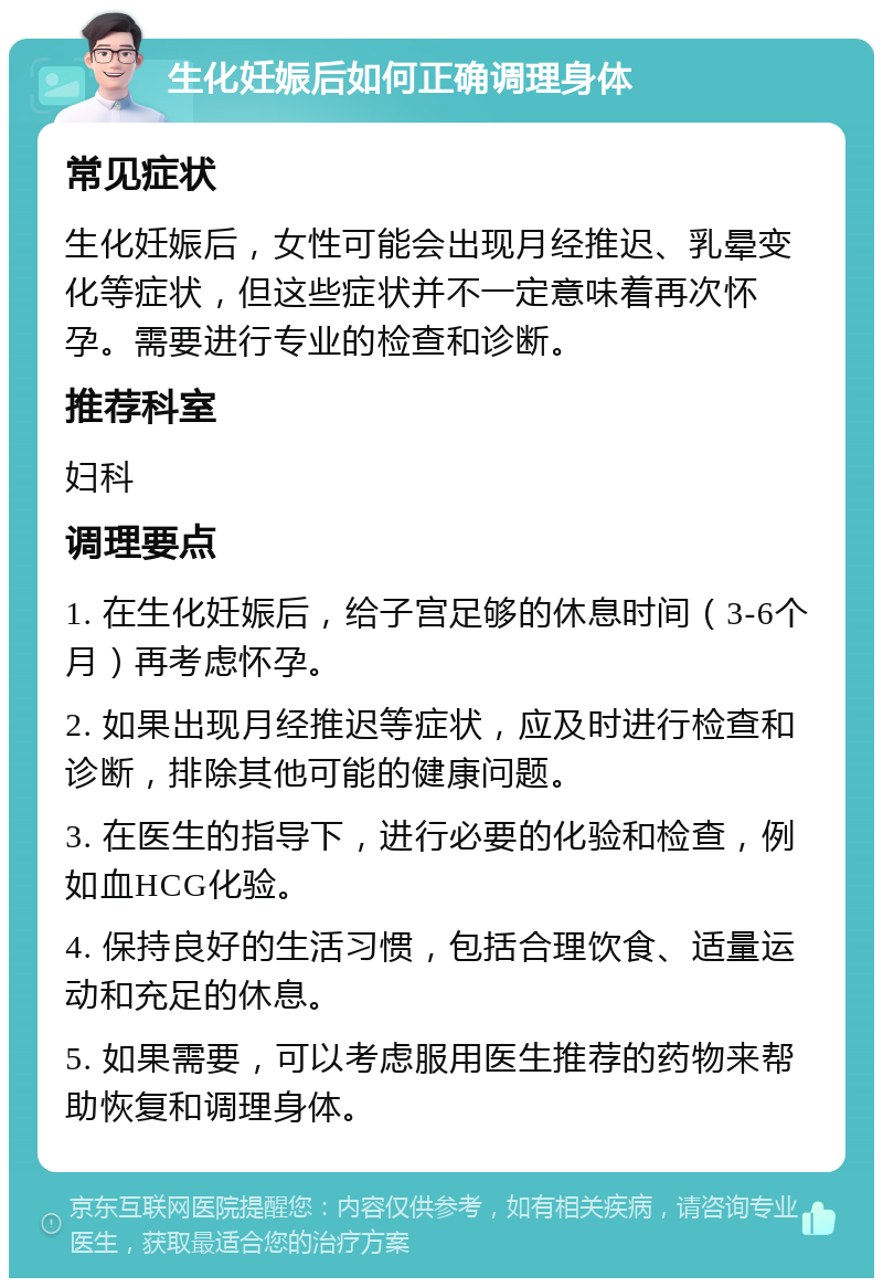 生化妊娠后如何正确调理身体 常见症状 生化妊娠后，女性可能会出现月经推迟、乳晕变化等症状，但这些症状并不一定意味着再次怀孕。需要进行专业的检查和诊断。 推荐科室 妇科 调理要点 1. 在生化妊娠后，给子宫足够的休息时间（3-6个月）再考虑怀孕。 2. 如果出现月经推迟等症状，应及时进行检查和诊断，排除其他可能的健康问题。 3. 在医生的指导下，进行必要的化验和检查，例如血HCG化验。 4. 保持良好的生活习惯，包括合理饮食、适量运动和充足的休息。 5. 如果需要，可以考虑服用医生推荐的药物来帮助恢复和调理身体。