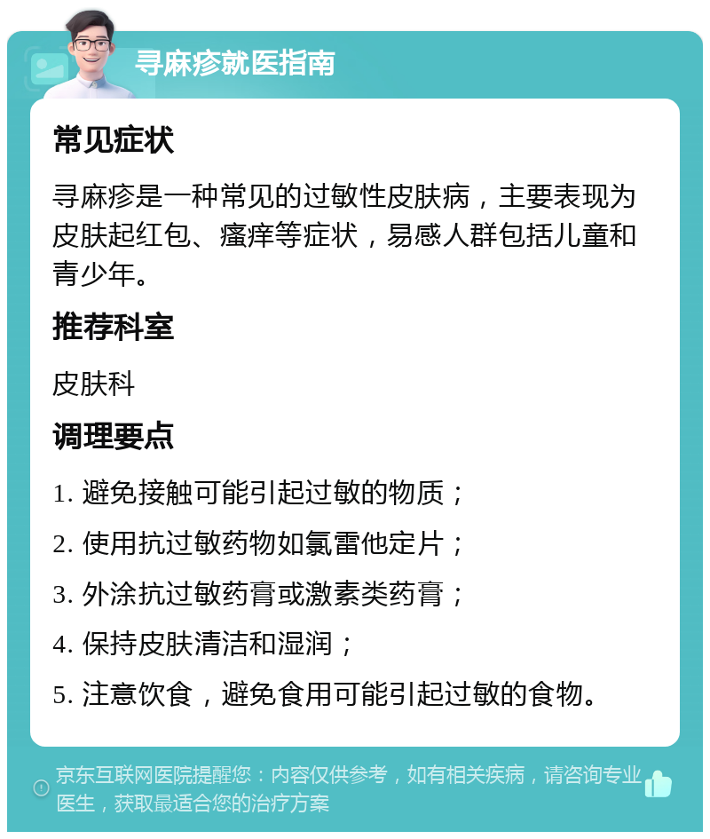 寻麻疹就医指南 常见症状 寻麻疹是一种常见的过敏性皮肤病，主要表现为皮肤起红包、瘙痒等症状，易感人群包括儿童和青少年。 推荐科室 皮肤科 调理要点 1. 避免接触可能引起过敏的物质； 2. 使用抗过敏药物如氯雷他定片； 3. 外涂抗过敏药膏或激素类药膏； 4. 保持皮肤清洁和湿润； 5. 注意饮食，避免食用可能引起过敏的食物。