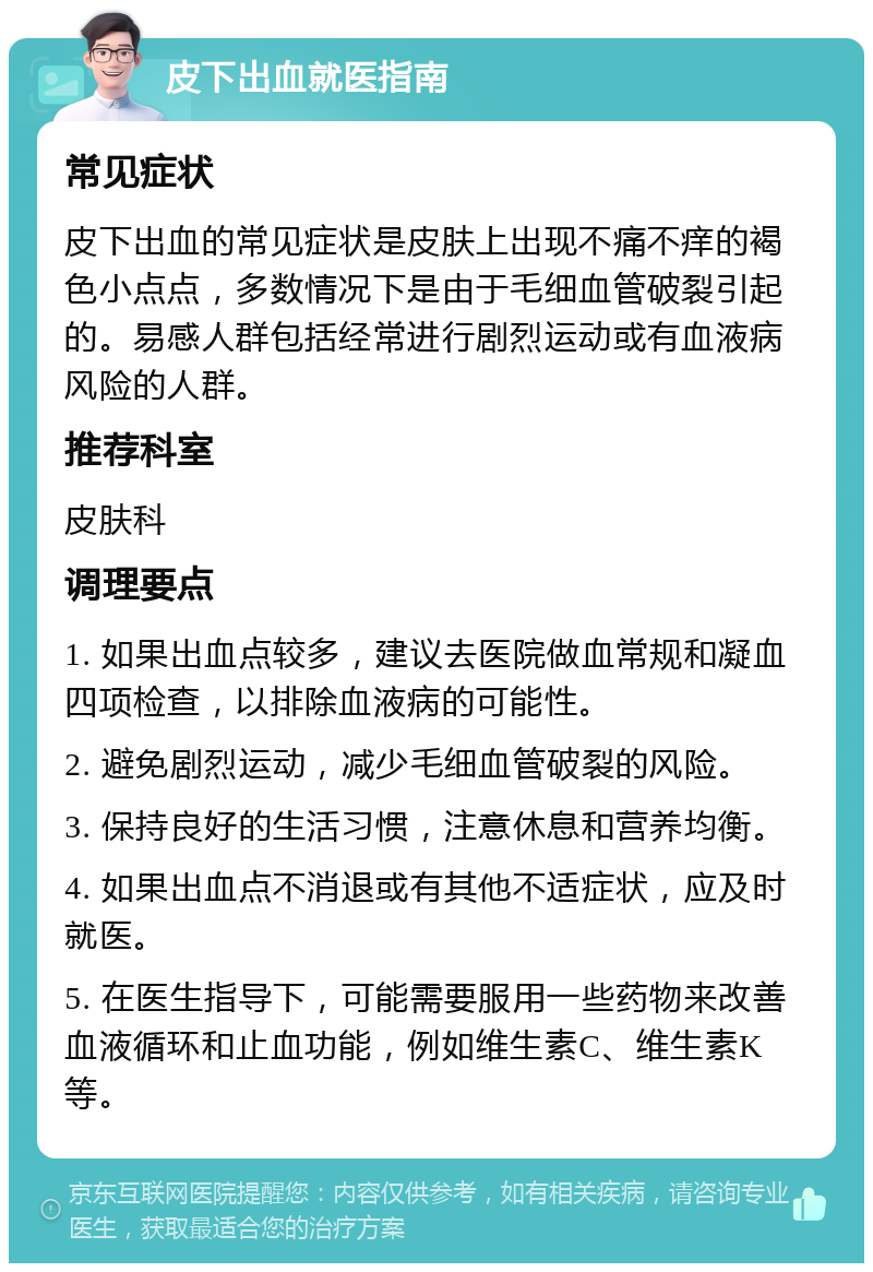 皮下出血就医指南 常见症状 皮下出血的常见症状是皮肤上出现不痛不痒的褐色小点点，多数情况下是由于毛细血管破裂引起的。易感人群包括经常进行剧烈运动或有血液病风险的人群。 推荐科室 皮肤科 调理要点 1. 如果出血点较多，建议去医院做血常规和凝血四项检查，以排除血液病的可能性。 2. 避免剧烈运动，减少毛细血管破裂的风险。 3. 保持良好的生活习惯，注意休息和营养均衡。 4. 如果出血点不消退或有其他不适症状，应及时就医。 5. 在医生指导下，可能需要服用一些药物来改善血液循环和止血功能，例如维生素C、维生素K等。