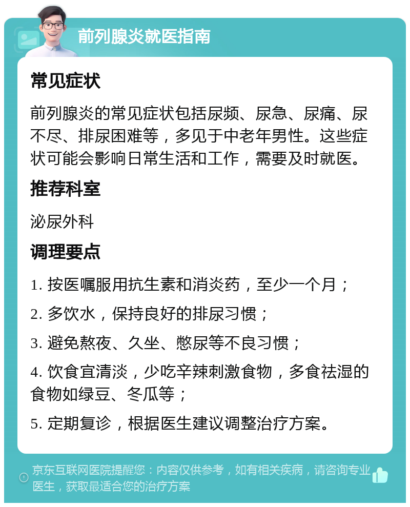 前列腺炎就医指南 常见症状 前列腺炎的常见症状包括尿频、尿急、尿痛、尿不尽、排尿困难等，多见于中老年男性。这些症状可能会影响日常生活和工作，需要及时就医。 推荐科室 泌尿外科 调理要点 1. 按医嘱服用抗生素和消炎药，至少一个月； 2. 多饮水，保持良好的排尿习惯； 3. 避免熬夜、久坐、憋尿等不良习惯； 4. 饮食宜清淡，少吃辛辣刺激食物，多食祛湿的食物如绿豆、冬瓜等； 5. 定期复诊，根据医生建议调整治疗方案。