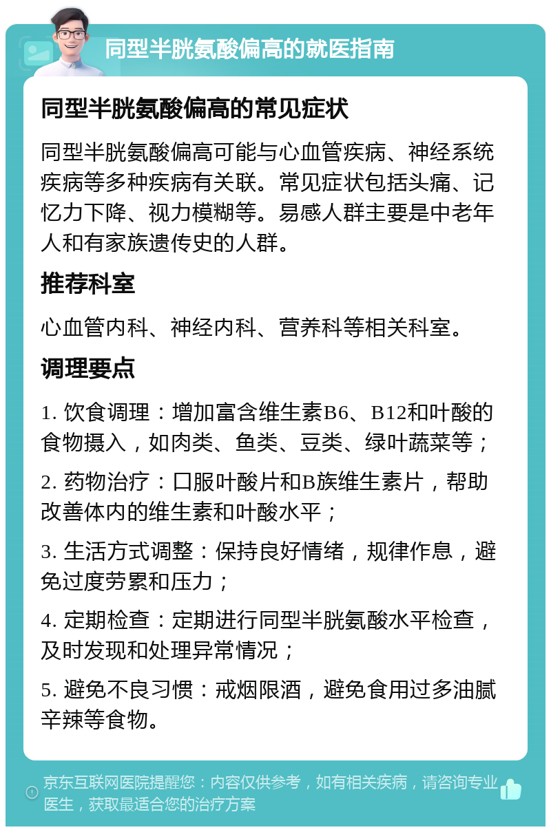 同型半胱氨酸偏高的就医指南 同型半胱氨酸偏高的常见症状 同型半胱氨酸偏高可能与心血管疾病、神经系统疾病等多种疾病有关联。常见症状包括头痛、记忆力下降、视力模糊等。易感人群主要是中老年人和有家族遗传史的人群。 推荐科室 心血管内科、神经内科、营养科等相关科室。 调理要点 1. 饮食调理：增加富含维生素B6、B12和叶酸的食物摄入，如肉类、鱼类、豆类、绿叶蔬菜等； 2. 药物治疗：口服叶酸片和B族维生素片，帮助改善体内的维生素和叶酸水平； 3. 生活方式调整：保持良好情绪，规律作息，避免过度劳累和压力； 4. 定期检查：定期进行同型半胱氨酸水平检查，及时发现和处理异常情况； 5. 避免不良习惯：戒烟限酒，避免食用过多油腻辛辣等食物。