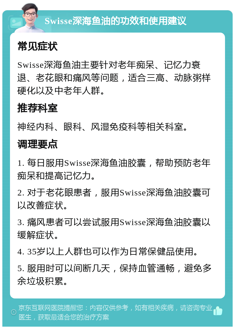 Swisse深海鱼油的功效和使用建议 常见症状 Swisse深海鱼油主要针对老年痴呆、记忆力衰退、老花眼和痛风等问题，适合三高、动脉粥样硬化以及中老年人群。 推荐科室 神经内科、眼科、风湿免疫科等相关科室。 调理要点 1. 每日服用Swisse深海鱼油胶囊，帮助预防老年痴呆和提高记忆力。 2. 对于老花眼患者，服用Swisse深海鱼油胶囊可以改善症状。 3. 痛风患者可以尝试服用Swisse深海鱼油胶囊以缓解症状。 4. 35岁以上人群也可以作为日常保健品使用。 5. 服用时可以间断几天，保持血管通畅，避免多余垃圾积累。