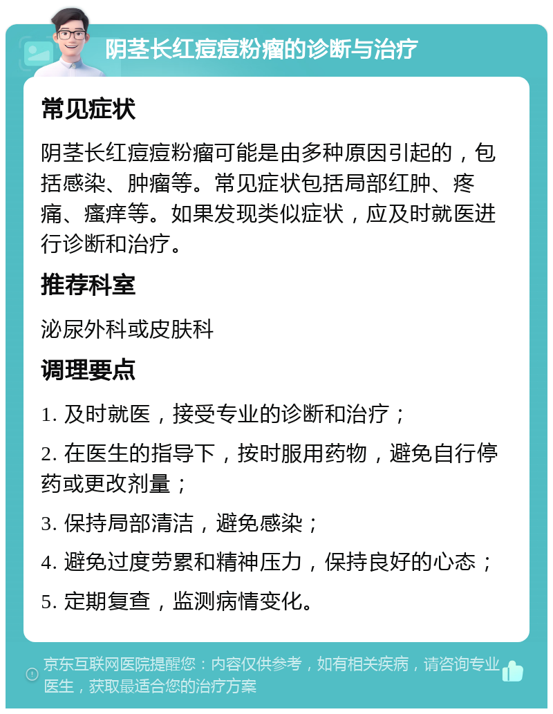 阴茎长红痘痘粉瘤的诊断与治疗 常见症状 阴茎长红痘痘粉瘤可能是由多种原因引起的，包括感染、肿瘤等。常见症状包括局部红肿、疼痛、瘙痒等。如果发现类似症状，应及时就医进行诊断和治疗。 推荐科室 泌尿外科或皮肤科 调理要点 1. 及时就医，接受专业的诊断和治疗； 2. 在医生的指导下，按时服用药物，避免自行停药或更改剂量； 3. 保持局部清洁，避免感染； 4. 避免过度劳累和精神压力，保持良好的心态； 5. 定期复查，监测病情变化。