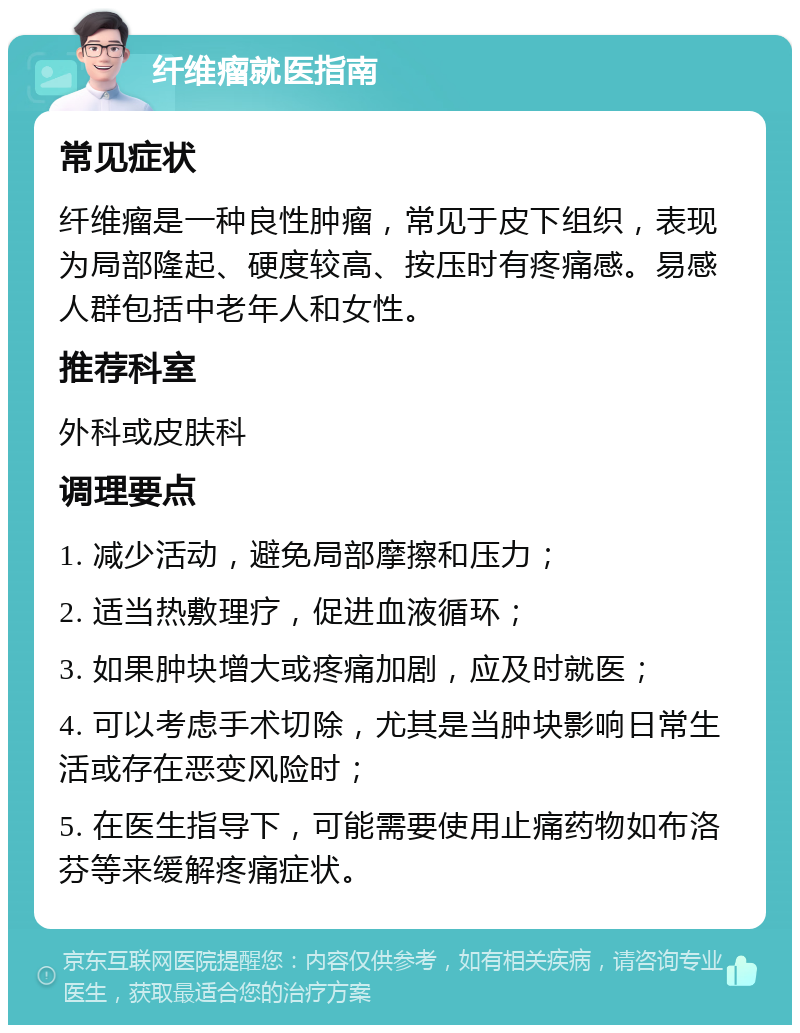 纤维瘤就医指南 常见症状 纤维瘤是一种良性肿瘤，常见于皮下组织，表现为局部隆起、硬度较高、按压时有疼痛感。易感人群包括中老年人和女性。 推荐科室 外科或皮肤科 调理要点 1. 减少活动，避免局部摩擦和压力； 2. 适当热敷理疗，促进血液循环； 3. 如果肿块增大或疼痛加剧，应及时就医； 4. 可以考虑手术切除，尤其是当肿块影响日常生活或存在恶变风险时； 5. 在医生指导下，可能需要使用止痛药物如布洛芬等来缓解疼痛症状。