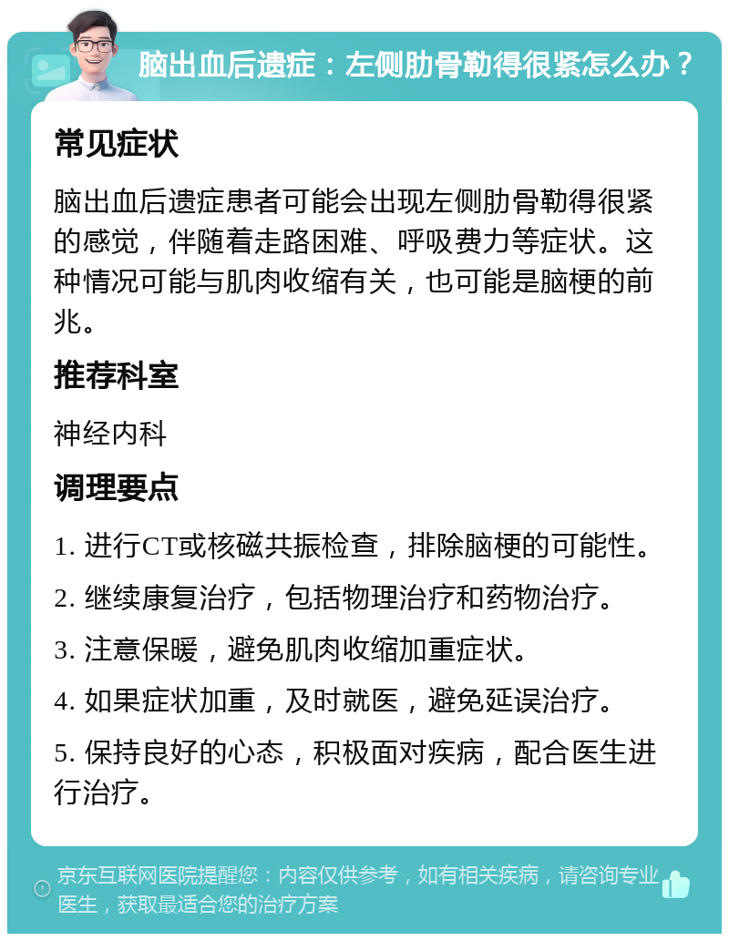 脑出血后遗症：左侧肋骨勒得很紧怎么办？ 常见症状 脑出血后遗症患者可能会出现左侧肋骨勒得很紧的感觉，伴随着走路困难、呼吸费力等症状。这种情况可能与肌肉收缩有关，也可能是脑梗的前兆。 推荐科室 神经内科 调理要点 1. 进行CT或核磁共振检查，排除脑梗的可能性。 2. 继续康复治疗，包括物理治疗和药物治疗。 3. 注意保暖，避免肌肉收缩加重症状。 4. 如果症状加重，及时就医，避免延误治疗。 5. 保持良好的心态，积极面对疾病，配合医生进行治疗。