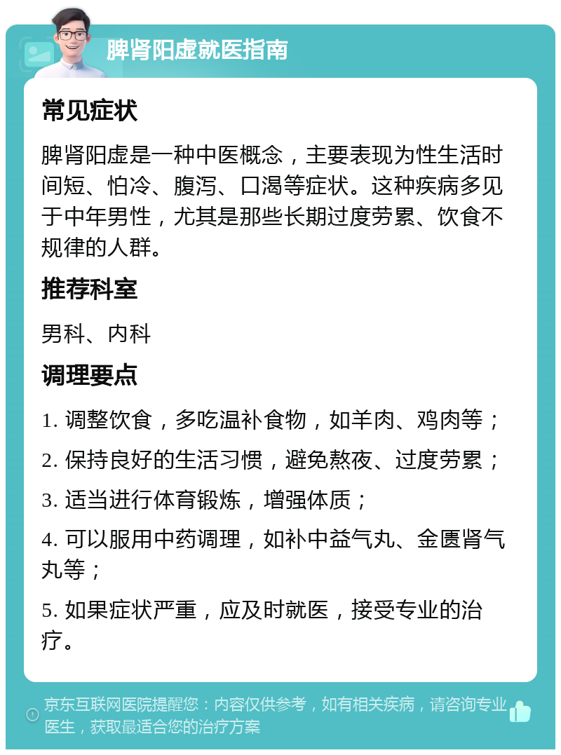 脾肾阳虚就医指南 常见症状 脾肾阳虚是一种中医概念，主要表现为性生活时间短、怕冷、腹泻、口渴等症状。这种疾病多见于中年男性，尤其是那些长期过度劳累、饮食不规律的人群。 推荐科室 男科、内科 调理要点 1. 调整饮食，多吃温补食物，如羊肉、鸡肉等； 2. 保持良好的生活习惯，避免熬夜、过度劳累； 3. 适当进行体育锻炼，增强体质； 4. 可以服用中药调理，如补中益气丸、金匮肾气丸等； 5. 如果症状严重，应及时就医，接受专业的治疗。