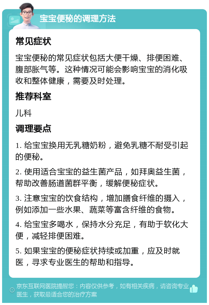 宝宝便秘的调理方法 常见症状 宝宝便秘的常见症状包括大便干燥、排便困难、腹部胀气等。这种情况可能会影响宝宝的消化吸收和整体健康，需要及时处理。 推荐科室 儿科 调理要点 1. 给宝宝换用无乳糖奶粉，避免乳糖不耐受引起的便秘。 2. 使用适合宝宝的益生菌产品，如拜奥益生菌，帮助改善肠道菌群平衡，缓解便秘症状。 3. 注意宝宝的饮食结构，增加膳食纤维的摄入，例如添加一些水果、蔬菜等富含纤维的食物。 4. 给宝宝多喝水，保持水分充足，有助于软化大便，减轻排便困难。 5. 如果宝宝的便秘症状持续或加重，应及时就医，寻求专业医生的帮助和指导。