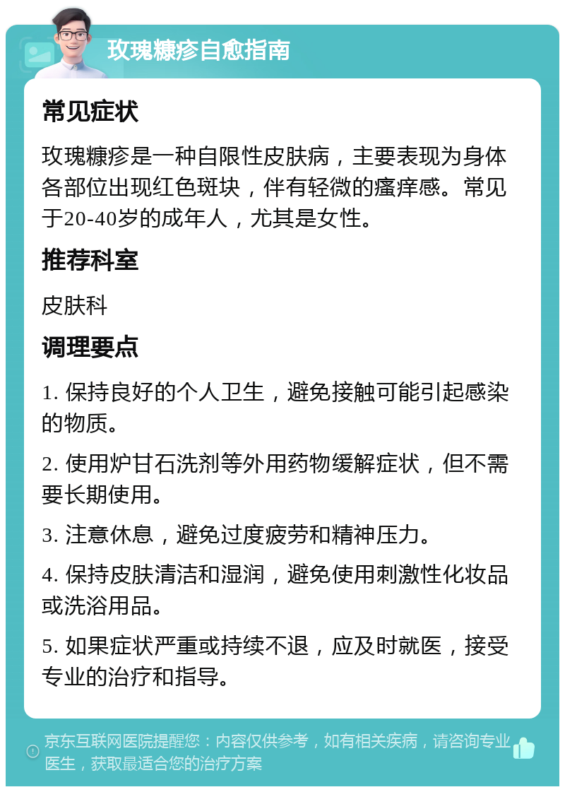 玫瑰糠疹自愈指南 常见症状 玫瑰糠疹是一种自限性皮肤病，主要表现为身体各部位出现红色斑块，伴有轻微的瘙痒感。常见于20-40岁的成年人，尤其是女性。 推荐科室 皮肤科 调理要点 1. 保持良好的个人卫生，避免接触可能引起感染的物质。 2. 使用炉甘石洗剂等外用药物缓解症状，但不需要长期使用。 3. 注意休息，避免过度疲劳和精神压力。 4. 保持皮肤清洁和湿润，避免使用刺激性化妆品或洗浴用品。 5. 如果症状严重或持续不退，应及时就医，接受专业的治疗和指导。