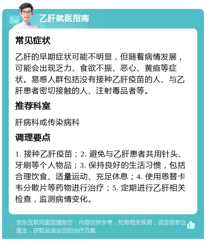 乙肝就医指南 常见症状 乙肝的早期症状可能不明显，但随着病情发展，可能会出现乏力、食欲不振、恶心、黄疸等症状。易感人群包括没有接种乙肝疫苗的人、与乙肝患者密切接触的人、注射毒品者等。 推荐科室 肝病科或传染病科 调理要点 1. 接种乙肝疫苗；2. 避免与乙肝患者共用针头、牙刷等个人物品；3. 保持良好的生活习惯，包括合理饮食、适量运动、充足休息；4. 使用恩替卡韦分散片等药物进行治疗；5. 定期进行乙肝相关检查，监测病情变化。