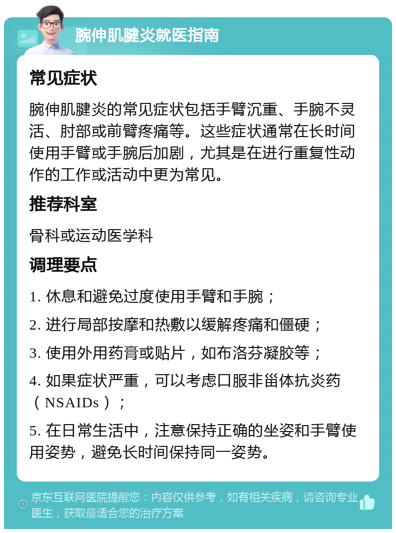 腕伸肌腱炎就医指南 常见症状 腕伸肌腱炎的常见症状包括手臂沉重、手腕不灵活、肘部或前臂疼痛等。这些症状通常在长时间使用手臂或手腕后加剧，尤其是在进行重复性动作的工作或活动中更为常见。 推荐科室 骨科或运动医学科 调理要点 1. 休息和避免过度使用手臂和手腕； 2. 进行局部按摩和热敷以缓解疼痛和僵硬； 3. 使用外用药膏或贴片，如布洛芬凝胶等； 4. 如果症状严重，可以考虑口服非甾体抗炎药（NSAIDs）； 5. 在日常生活中，注意保持正确的坐姿和手臂使用姿势，避免长时间保持同一姿势。