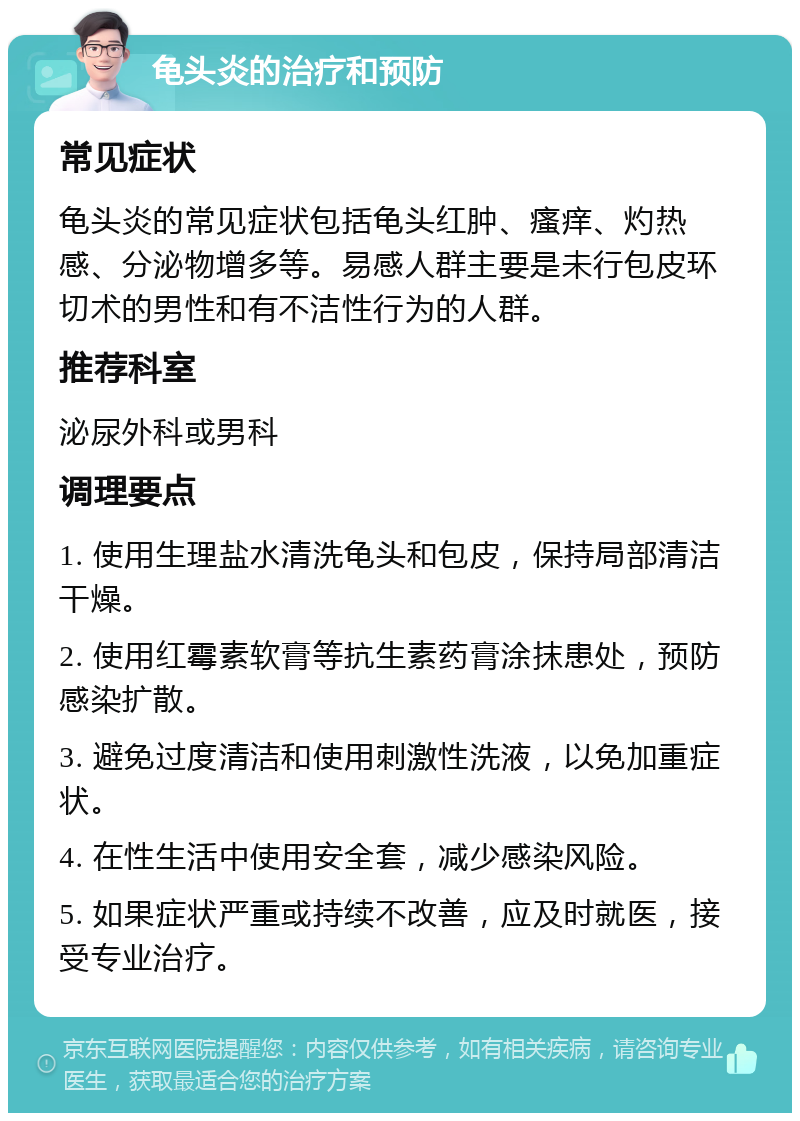 龟头炎的治疗和预防 常见症状 龟头炎的常见症状包括龟头红肿、瘙痒、灼热感、分泌物增多等。易感人群主要是未行包皮环切术的男性和有不洁性行为的人群。 推荐科室 泌尿外科或男科 调理要点 1. 使用生理盐水清洗龟头和包皮，保持局部清洁干燥。 2. 使用红霉素软膏等抗生素药膏涂抹患处，预防感染扩散。 3. 避免过度清洁和使用刺激性洗液，以免加重症状。 4. 在性生活中使用安全套，减少感染风险。 5. 如果症状严重或持续不改善，应及时就医，接受专业治疗。