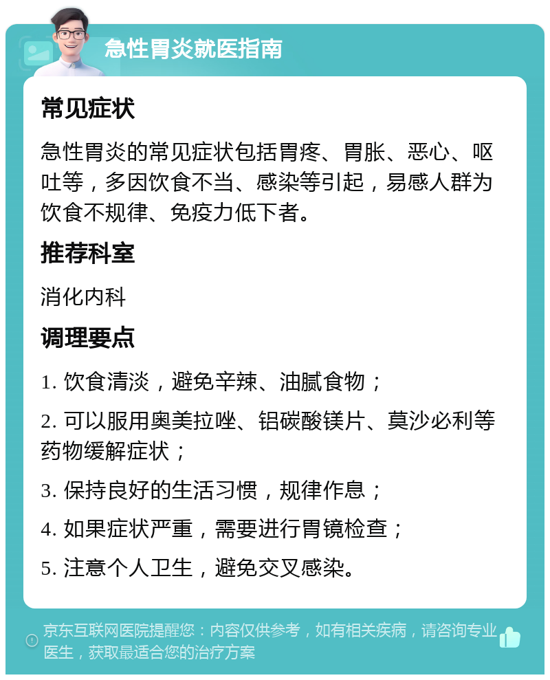 急性胃炎就医指南 常见症状 急性胃炎的常见症状包括胃疼、胃胀、恶心、呕吐等，多因饮食不当、感染等引起，易感人群为饮食不规律、免疫力低下者。 推荐科室 消化内科 调理要点 1. 饮食清淡，避免辛辣、油腻食物； 2. 可以服用奥美拉唑、铝碳酸镁片、莫沙必利等药物缓解症状； 3. 保持良好的生活习惯，规律作息； 4. 如果症状严重，需要进行胃镜检查； 5. 注意个人卫生，避免交叉感染。