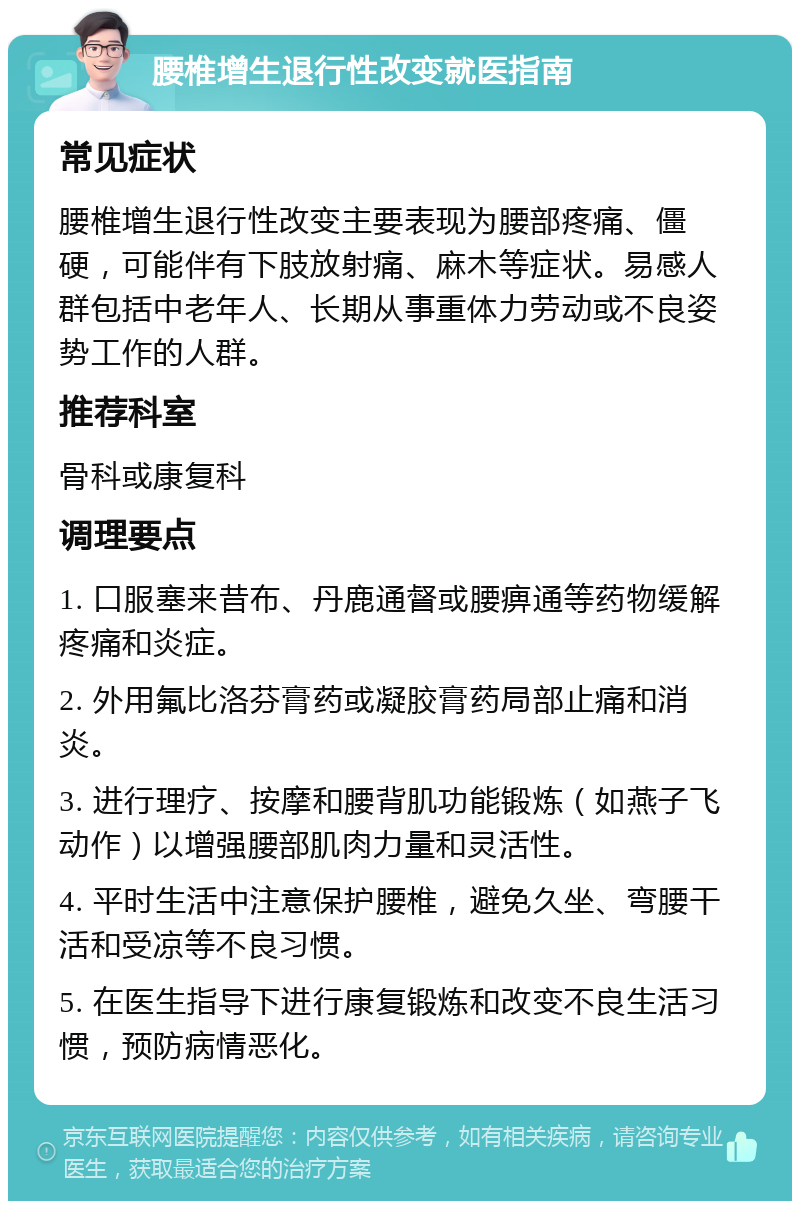 腰椎增生退行性改变就医指南 常见症状 腰椎增生退行性改变主要表现为腰部疼痛、僵硬，可能伴有下肢放射痛、麻木等症状。易感人群包括中老年人、长期从事重体力劳动或不良姿势工作的人群。 推荐科室 骨科或康复科 调理要点 1. 口服塞来昔布、丹鹿通督或腰痹通等药物缓解疼痛和炎症。 2. 外用氟比洛芬膏药或凝胶膏药局部止痛和消炎。 3. 进行理疗、按摩和腰背肌功能锻炼（如燕子飞动作）以增强腰部肌肉力量和灵活性。 4. 平时生活中注意保护腰椎，避免久坐、弯腰干活和受凉等不良习惯。 5. 在医生指导下进行康复锻炼和改变不良生活习惯，预防病情恶化。