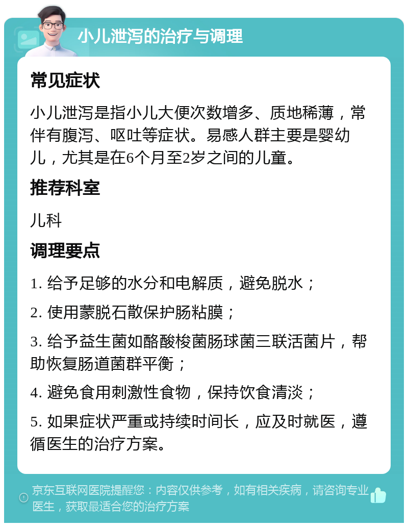 小儿泄泻的治疗与调理 常见症状 小儿泄泻是指小儿大便次数增多、质地稀薄，常伴有腹泻、呕吐等症状。易感人群主要是婴幼儿，尤其是在6个月至2岁之间的儿童。 推荐科室 儿科 调理要点 1. 给予足够的水分和电解质，避免脱水； 2. 使用蒙脱石散保护肠粘膜； 3. 给予益生菌如酪酸梭菌肠球菌三联活菌片，帮助恢复肠道菌群平衡； 4. 避免食用刺激性食物，保持饮食清淡； 5. 如果症状严重或持续时间长，应及时就医，遵循医生的治疗方案。