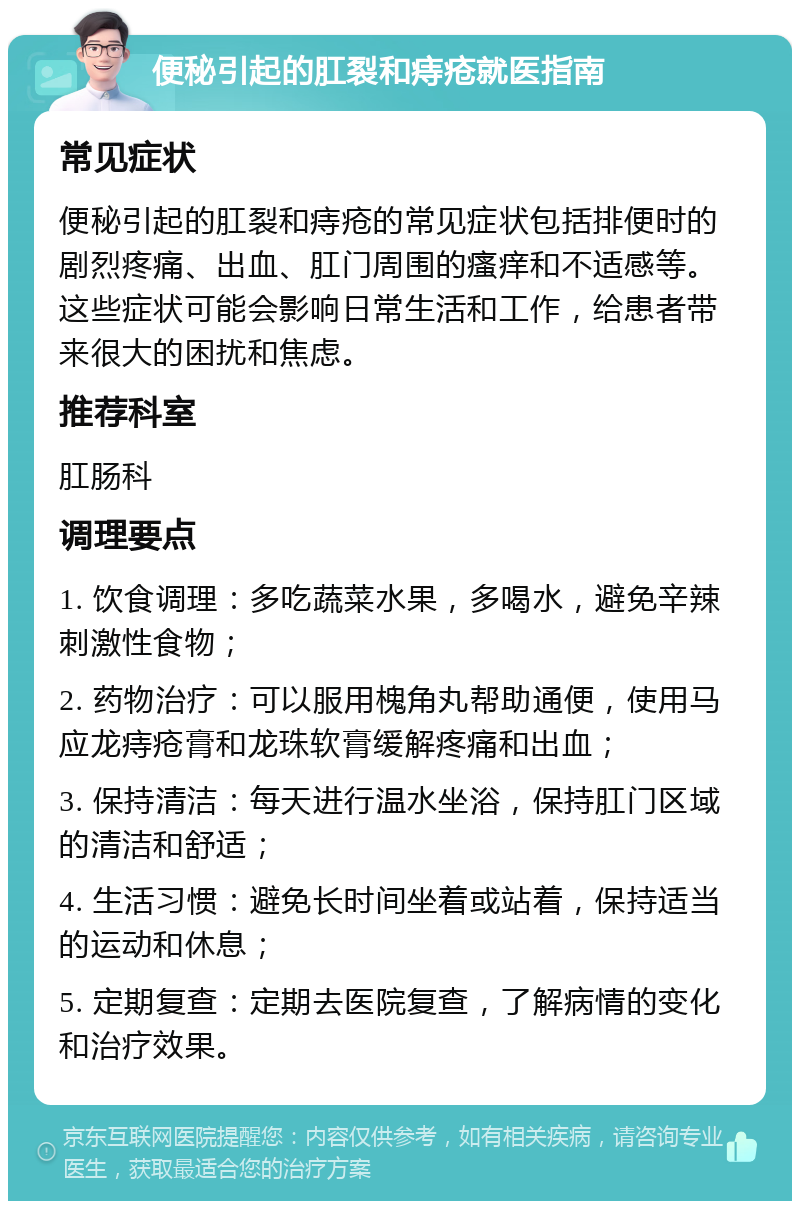 便秘引起的肛裂和痔疮就医指南 常见症状 便秘引起的肛裂和痔疮的常见症状包括排便时的剧烈疼痛、出血、肛门周围的瘙痒和不适感等。这些症状可能会影响日常生活和工作，给患者带来很大的困扰和焦虑。 推荐科室 肛肠科 调理要点 1. 饮食调理：多吃蔬菜水果，多喝水，避免辛辣刺激性食物； 2. 药物治疗：可以服用槐角丸帮助通便，使用马应龙痔疮膏和龙珠软膏缓解疼痛和出血； 3. 保持清洁：每天进行温水坐浴，保持肛门区域的清洁和舒适； 4. 生活习惯：避免长时间坐着或站着，保持适当的运动和休息； 5. 定期复查：定期去医院复查，了解病情的变化和治疗效果。