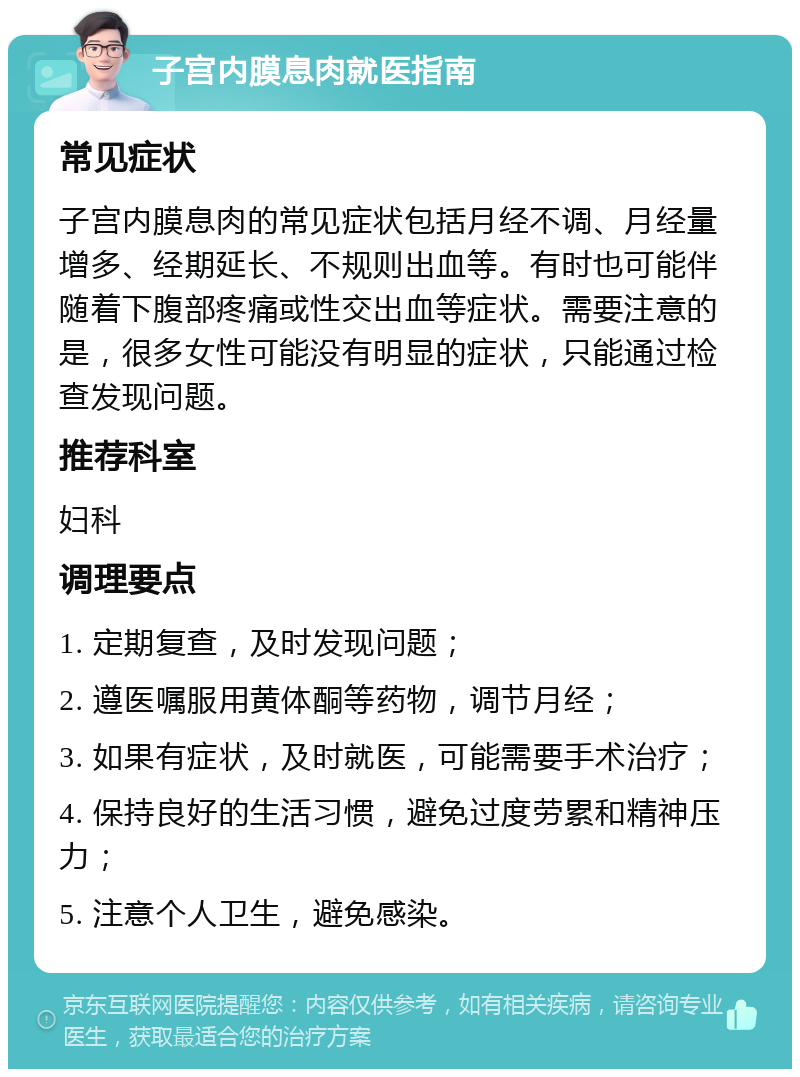 子宫内膜息肉就医指南 常见症状 子宫内膜息肉的常见症状包括月经不调、月经量增多、经期延长、不规则出血等。有时也可能伴随着下腹部疼痛或性交出血等症状。需要注意的是，很多女性可能没有明显的症状，只能通过检查发现问题。 推荐科室 妇科 调理要点 1. 定期复查，及时发现问题； 2. 遵医嘱服用黄体酮等药物，调节月经； 3. 如果有症状，及时就医，可能需要手术治疗； 4. 保持良好的生活习惯，避免过度劳累和精神压力； 5. 注意个人卫生，避免感染。