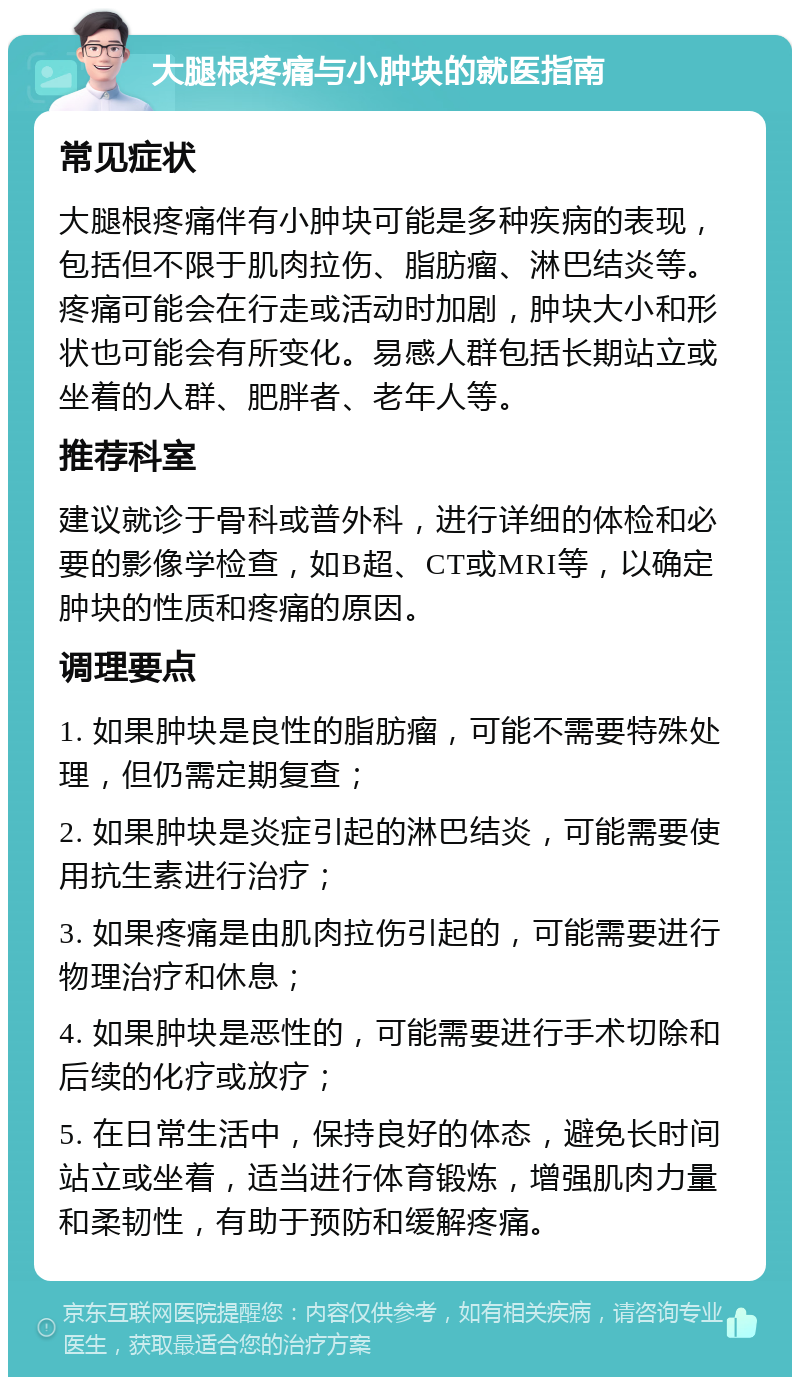 大腿根疼痛与小肿块的就医指南 常见症状 大腿根疼痛伴有小肿块可能是多种疾病的表现，包括但不限于肌肉拉伤、脂肪瘤、淋巴结炎等。疼痛可能会在行走或活动时加剧，肿块大小和形状也可能会有所变化。易感人群包括长期站立或坐着的人群、肥胖者、老年人等。 推荐科室 建议就诊于骨科或普外科，进行详细的体检和必要的影像学检查，如B超、CT或MRI等，以确定肿块的性质和疼痛的原因。 调理要点 1. 如果肿块是良性的脂肪瘤，可能不需要特殊处理，但仍需定期复查； 2. 如果肿块是炎症引起的淋巴结炎，可能需要使用抗生素进行治疗； 3. 如果疼痛是由肌肉拉伤引起的，可能需要进行物理治疗和休息； 4. 如果肿块是恶性的，可能需要进行手术切除和后续的化疗或放疗； 5. 在日常生活中，保持良好的体态，避免长时间站立或坐着，适当进行体育锻炼，增强肌肉力量和柔韧性，有助于预防和缓解疼痛。