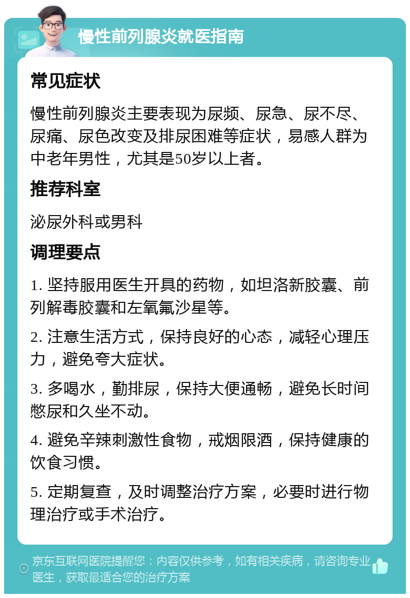 慢性前列腺炎就医指南 常见症状 慢性前列腺炎主要表现为尿频、尿急、尿不尽、尿痛、尿色改变及排尿困难等症状，易感人群为中老年男性，尤其是50岁以上者。 推荐科室 泌尿外科或男科 调理要点 1. 坚持服用医生开具的药物，如坦洛新胶囊、前列解毒胶囊和左氧氟沙星等。 2. 注意生活方式，保持良好的心态，减轻心理压力，避免夸大症状。 3. 多喝水，勤排尿，保持大便通畅，避免长时间憋尿和久坐不动。 4. 避免辛辣刺激性食物，戒烟限酒，保持健康的饮食习惯。 5. 定期复查，及时调整治疗方案，必要时进行物理治疗或手术治疗。