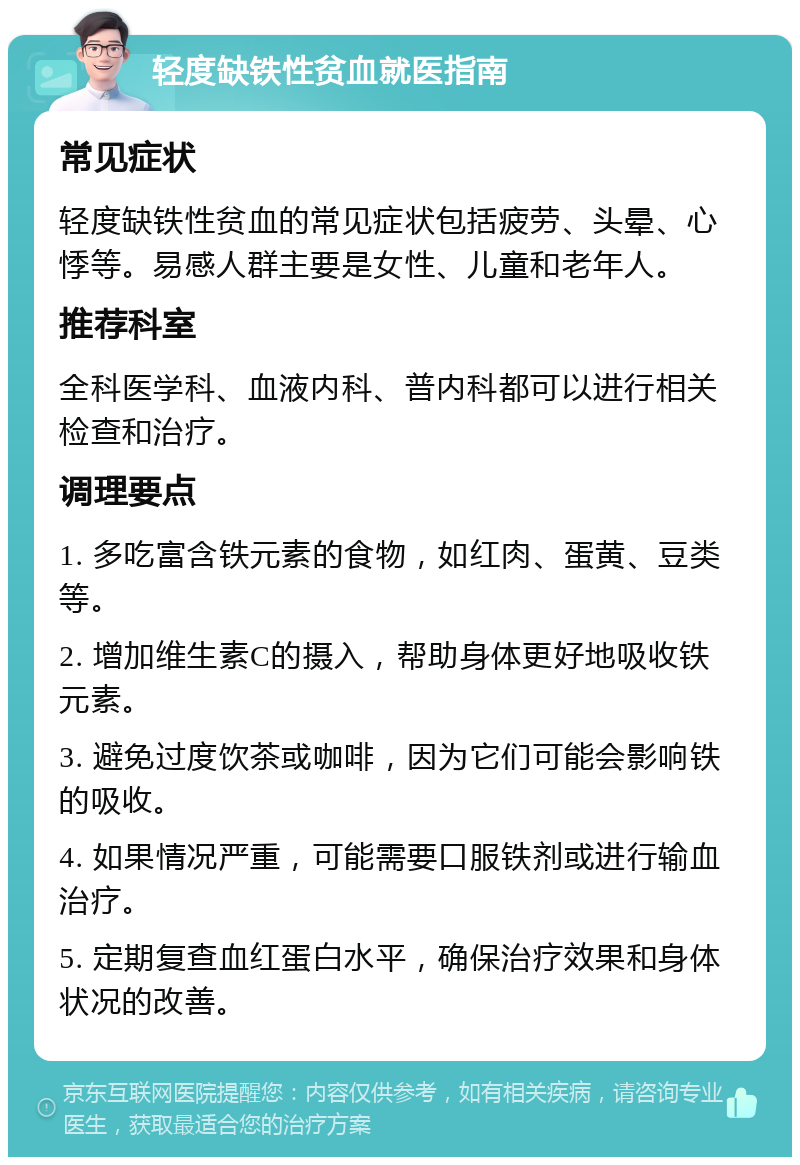 轻度缺铁性贫血就医指南 常见症状 轻度缺铁性贫血的常见症状包括疲劳、头晕、心悸等。易感人群主要是女性、儿童和老年人。 推荐科室 全科医学科、血液内科、普内科都可以进行相关检查和治疗。 调理要点 1. 多吃富含铁元素的食物，如红肉、蛋黄、豆类等。 2. 增加维生素C的摄入，帮助身体更好地吸收铁元素。 3. 避免过度饮茶或咖啡，因为它们可能会影响铁的吸收。 4. 如果情况严重，可能需要口服铁剂或进行输血治疗。 5. 定期复查血红蛋白水平，确保治疗效果和身体状况的改善。