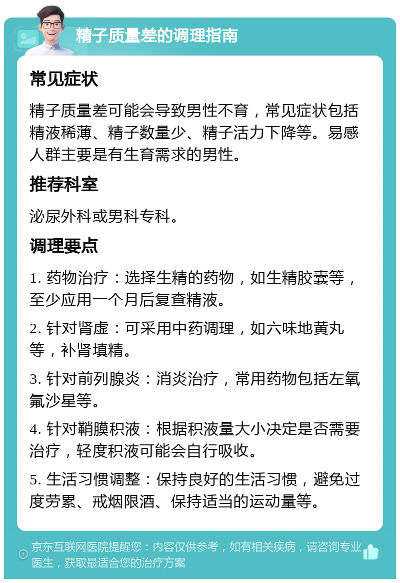 精子质量差的调理指南 常见症状 精子质量差可能会导致男性不育，常见症状包括精液稀薄、精子数量少、精子活力下降等。易感人群主要是有生育需求的男性。 推荐科室 泌尿外科或男科专科。 调理要点 1. 药物治疗：选择生精的药物，如生精胶囊等，至少应用一个月后复查精液。 2. 针对肾虚：可采用中药调理，如六味地黄丸等，补肾填精。 3. 针对前列腺炎：消炎治疗，常用药物包括左氧氟沙星等。 4. 针对鞘膜积液：根据积液量大小决定是否需要治疗，轻度积液可能会自行吸收。 5. 生活习惯调整：保持良好的生活习惯，避免过度劳累、戒烟限酒、保持适当的运动量等。