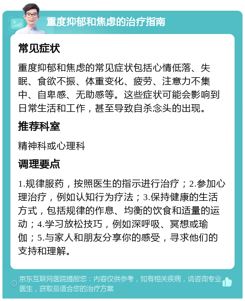 重度抑郁和焦虑的治疗指南 常见症状 重度抑郁和焦虑的常见症状包括心情低落、失眠、食欲不振、体重变化、疲劳、注意力不集中、自卑感、无助感等。这些症状可能会影响到日常生活和工作，甚至导致自杀念头的出现。 推荐科室 精神科或心理科 调理要点 1.规律服药，按照医生的指示进行治疗；2.参加心理治疗，例如认知行为疗法；3.保持健康的生活方式，包括规律的作息、均衡的饮食和适量的运动；4.学习放松技巧，例如深呼吸、冥想或瑜伽；5.与家人和朋友分享你的感受，寻求他们的支持和理解。