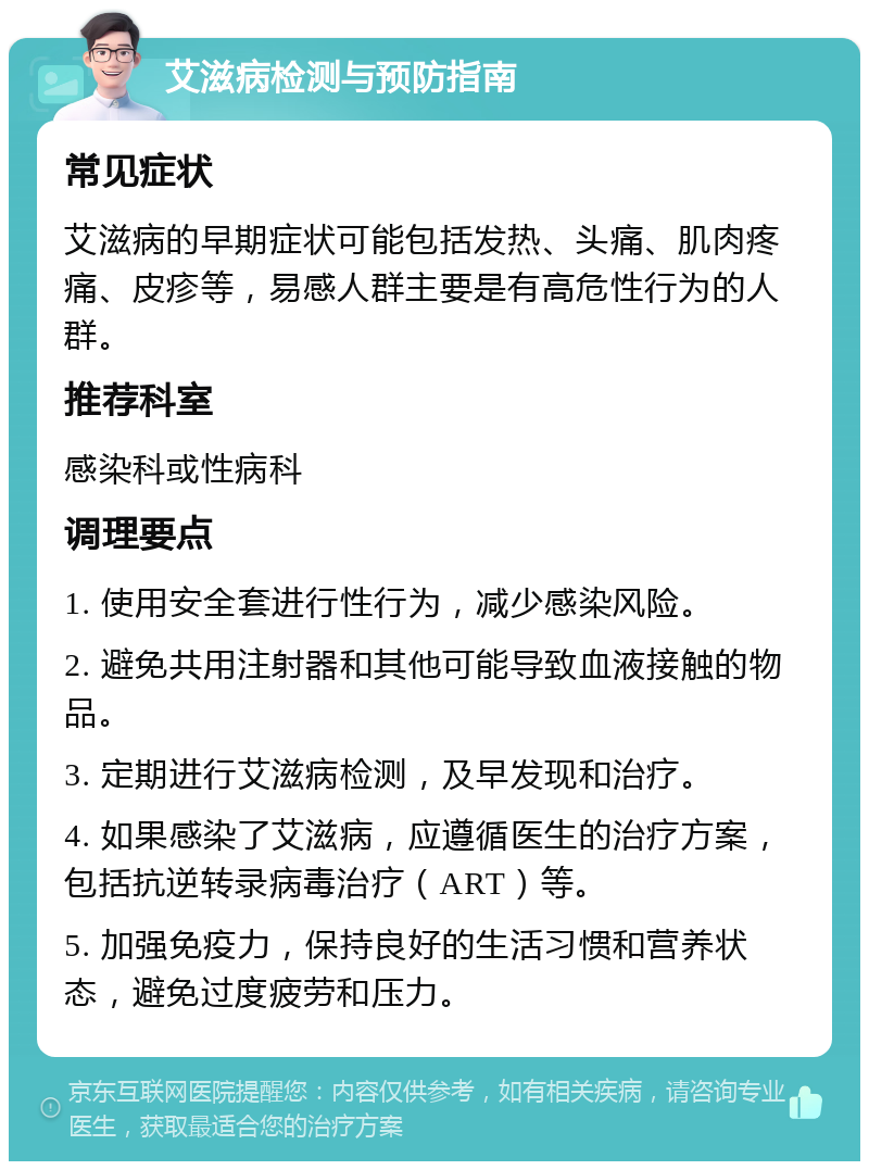 艾滋病检测与预防指南 常见症状 艾滋病的早期症状可能包括发热、头痛、肌肉疼痛、皮疹等，易感人群主要是有高危性行为的人群。 推荐科室 感染科或性病科 调理要点 1. 使用安全套进行性行为，减少感染风险。 2. 避免共用注射器和其他可能导致血液接触的物品。 3. 定期进行艾滋病检测，及早发现和治疗。 4. 如果感染了艾滋病，应遵循医生的治疗方案，包括抗逆转录病毒治疗（ART）等。 5. 加强免疫力，保持良好的生活习惯和营养状态，避免过度疲劳和压力。