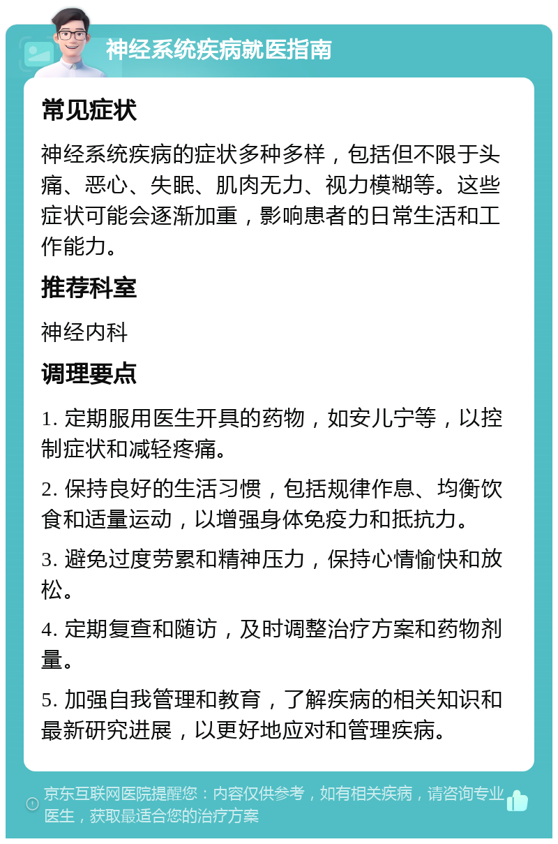 神经系统疾病就医指南 常见症状 神经系统疾病的症状多种多样，包括但不限于头痛、恶心、失眠、肌肉无力、视力模糊等。这些症状可能会逐渐加重，影响患者的日常生活和工作能力。 推荐科室 神经内科 调理要点 1. 定期服用医生开具的药物，如安儿宁等，以控制症状和减轻疼痛。 2. 保持良好的生活习惯，包括规律作息、均衡饮食和适量运动，以增强身体免疫力和抵抗力。 3. 避免过度劳累和精神压力，保持心情愉快和放松。 4. 定期复查和随访，及时调整治疗方案和药物剂量。 5. 加强自我管理和教育，了解疾病的相关知识和最新研究进展，以更好地应对和管理疾病。