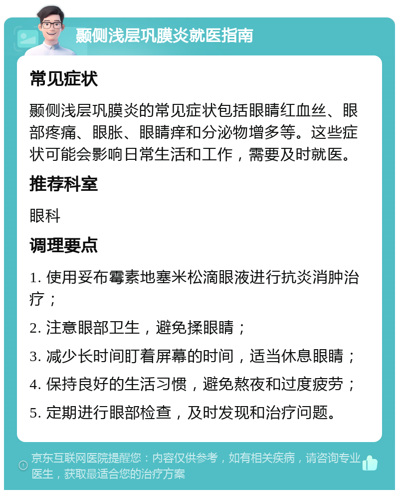 颞侧浅层巩膜炎就医指南 常见症状 颞侧浅层巩膜炎的常见症状包括眼睛红血丝、眼部疼痛、眼胀、眼睛痒和分泌物增多等。这些症状可能会影响日常生活和工作，需要及时就医。 推荐科室 眼科 调理要点 1. 使用妥布霉素地塞米松滴眼液进行抗炎消肿治疗； 2. 注意眼部卫生，避免揉眼睛； 3. 减少长时间盯着屏幕的时间，适当休息眼睛； 4. 保持良好的生活习惯，避免熬夜和过度疲劳； 5. 定期进行眼部检查，及时发现和治疗问题。