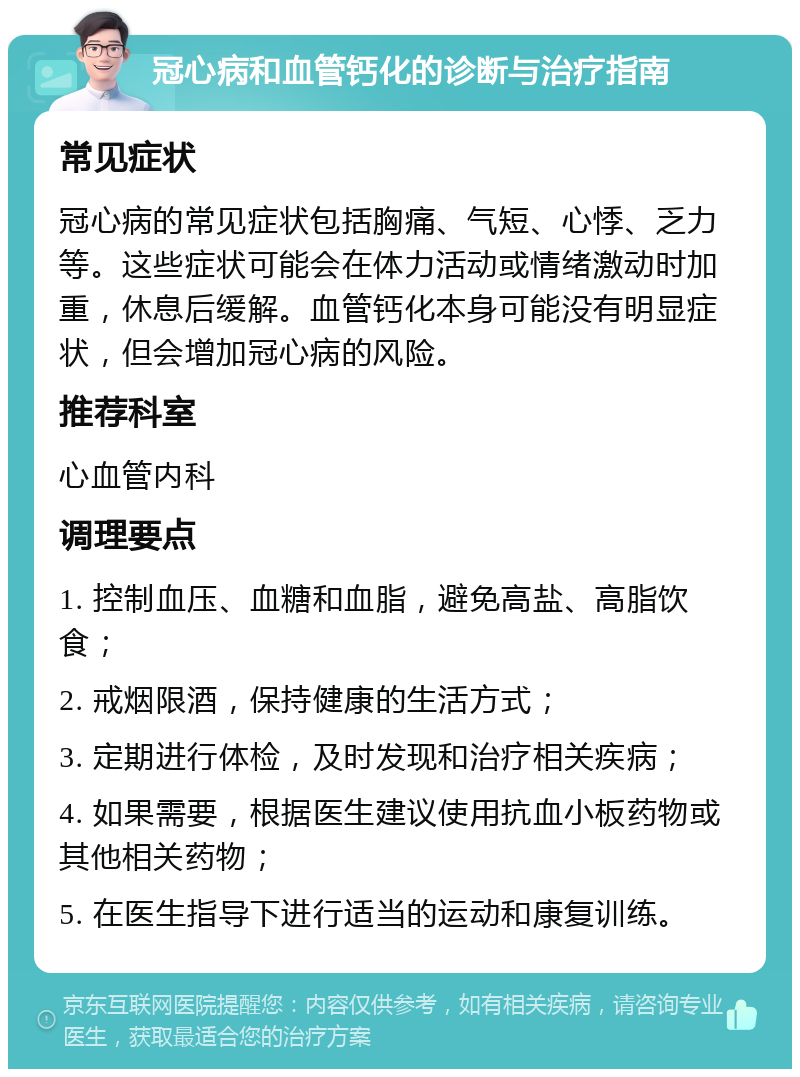 冠心病和血管钙化的诊断与治疗指南 常见症状 冠心病的常见症状包括胸痛、气短、心悸、乏力等。这些症状可能会在体力活动或情绪激动时加重，休息后缓解。血管钙化本身可能没有明显症状，但会增加冠心病的风险。 推荐科室 心血管内科 调理要点 1. 控制血压、血糖和血脂，避免高盐、高脂饮食； 2. 戒烟限酒，保持健康的生活方式； 3. 定期进行体检，及时发现和治疗相关疾病； 4. 如果需要，根据医生建议使用抗血小板药物或其他相关药物； 5. 在医生指导下进行适当的运动和康复训练。