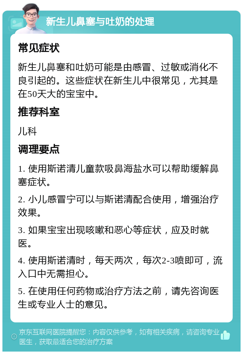 新生儿鼻塞与吐奶的处理 常见症状 新生儿鼻塞和吐奶可能是由感冒、过敏或消化不良引起的。这些症状在新生儿中很常见，尤其是在50天大的宝宝中。 推荐科室 儿科 调理要点 1. 使用斯诺清儿童款吸鼻海盐水可以帮助缓解鼻塞症状。 2. 小儿感冒宁可以与斯诺清配合使用，增强治疗效果。 3. 如果宝宝出现咳嗽和恶心等症状，应及时就医。 4. 使用斯诺清时，每天两次，每次2-3喷即可，流入口中无需担心。 5. 在使用任何药物或治疗方法之前，请先咨询医生或专业人士的意见。