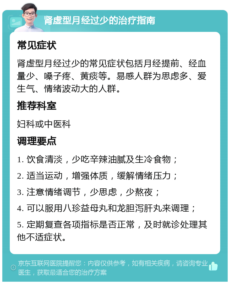 肾虚型月经过少的治疗指南 常见症状 肾虚型月经过少的常见症状包括月经提前、经血量少、嗓子疼、黄痰等。易感人群为思虑多、爱生气、情绪波动大的人群。 推荐科室 妇科或中医科 调理要点 1. 饮食清淡，少吃辛辣油腻及生冷食物； 2. 适当运动，增强体质，缓解情绪压力； 3. 注意情绪调节，少思虑，少熬夜； 4. 可以服用八珍益母丸和龙胆泻肝丸来调理； 5. 定期复查各项指标是否正常，及时就诊处理其他不适症状。