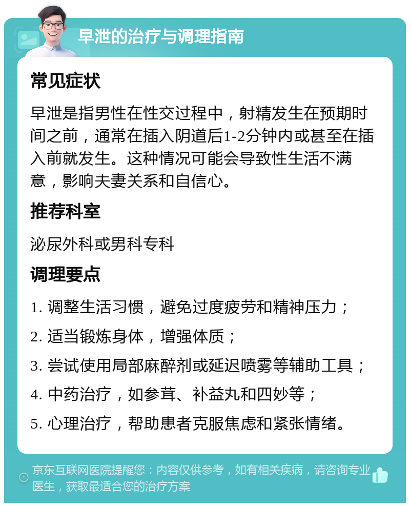 早泄的治疗与调理指南 常见症状 早泄是指男性在性交过程中，射精发生在预期时间之前，通常在插入阴道后1-2分钟内或甚至在插入前就发生。这种情况可能会导致性生活不满意，影响夫妻关系和自信心。 推荐科室 泌尿外科或男科专科 调理要点 1. 调整生活习惯，避免过度疲劳和精神压力； 2. 适当锻炼身体，增强体质； 3. 尝试使用局部麻醉剂或延迟喷雾等辅助工具； 4. 中药治疗，如参茸、补益丸和四妙等； 5. 心理治疗，帮助患者克服焦虑和紧张情绪。