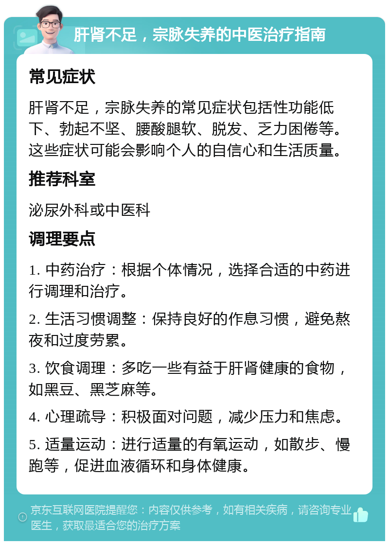 肝肾不足，宗脉失养的中医治疗指南 常见症状 肝肾不足，宗脉失养的常见症状包括性功能低下、勃起不坚、腰酸腿软、脱发、乏力困倦等。这些症状可能会影响个人的自信心和生活质量。 推荐科室 泌尿外科或中医科 调理要点 1. 中药治疗：根据个体情况，选择合适的中药进行调理和治疗。 2. 生活习惯调整：保持良好的作息习惯，避免熬夜和过度劳累。 3. 饮食调理：多吃一些有益于肝肾健康的食物，如黑豆、黑芝麻等。 4. 心理疏导：积极面对问题，减少压力和焦虑。 5. 适量运动：进行适量的有氧运动，如散步、慢跑等，促进血液循环和身体健康。