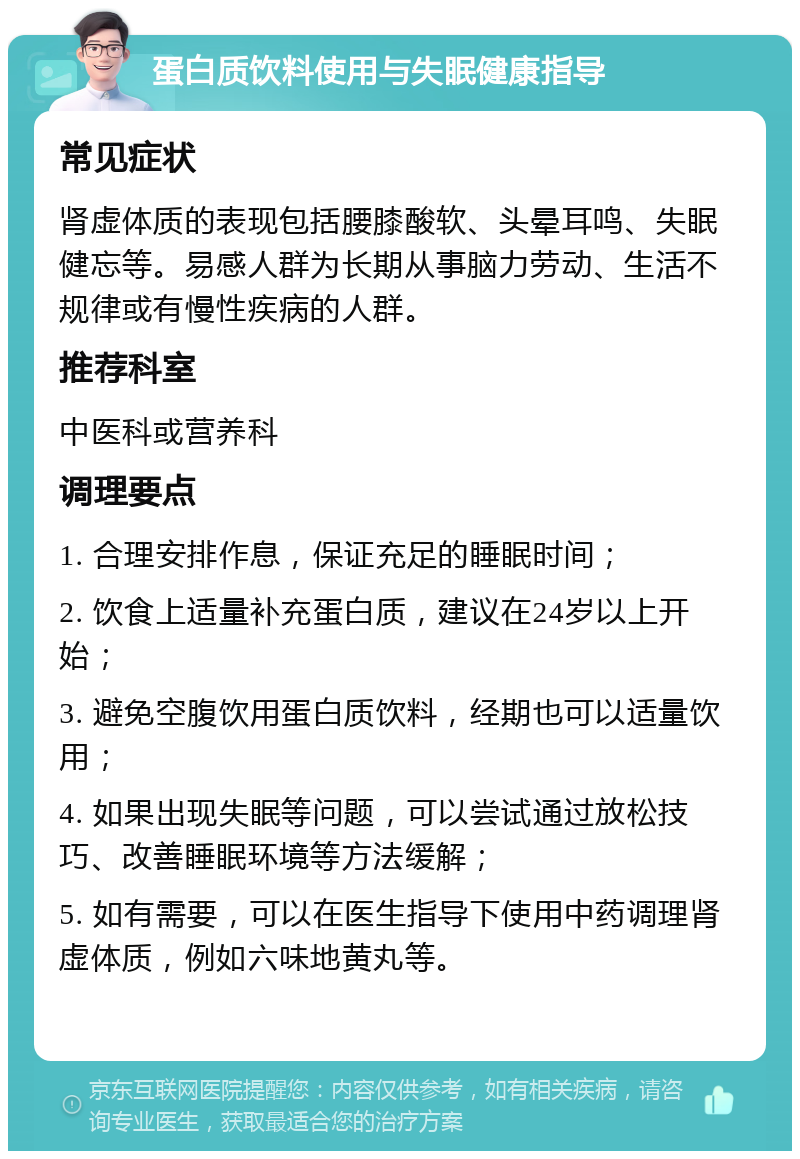 蛋白质饮料使用与失眠健康指导 常见症状 肾虚体质的表现包括腰膝酸软、头晕耳鸣、失眠健忘等。易感人群为长期从事脑力劳动、生活不规律或有慢性疾病的人群。 推荐科室 中医科或营养科 调理要点 1. 合理安排作息，保证充足的睡眠时间； 2. 饮食上适量补充蛋白质，建议在24岁以上开始； 3. 避免空腹饮用蛋白质饮料，经期也可以适量饮用； 4. 如果出现失眠等问题，可以尝试通过放松技巧、改善睡眠环境等方法缓解； 5. 如有需要，可以在医生指导下使用中药调理肾虚体质，例如六味地黄丸等。